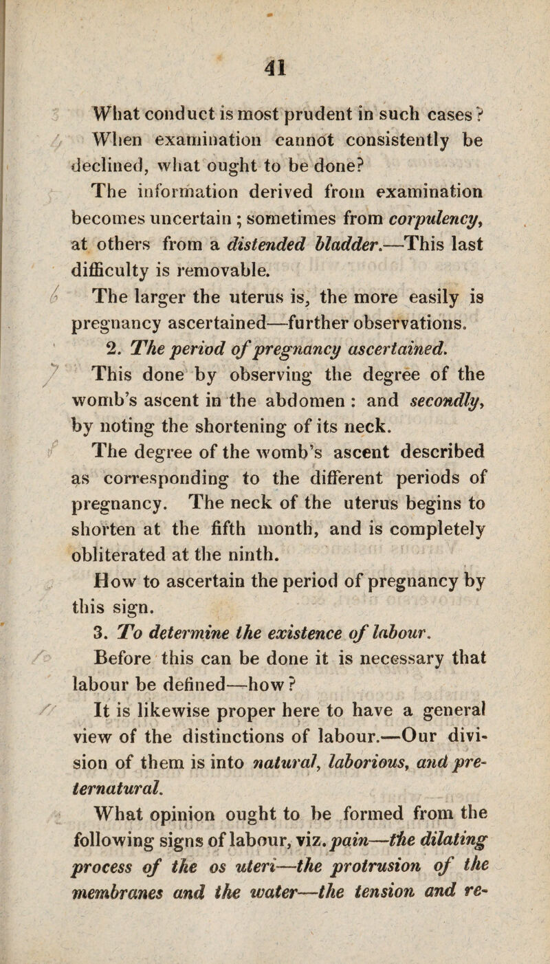 41 What conduct is most prudent in such cases ? When examination cannot consistently be declined, what ought to be done? The information derived from examination becomes uncertain ; sometimes from corpulency, at others from a distended bladder.—This last difficulty is removable. The larger the uterus is, the more easily is pregnancy ascertained—further observations. 2. The period of pregnancy ascertained. This done by observing the degree of the womb’s ascent in the abdomen : and secondly, by noting the shortening of its neck. The degree of the womb’s ascent described as corresponding to the different periods of pregnancy. The neck of the uterus begins to shorten at the fifth month, and is completely obliterated at the ninth. How to ascertain the period of pregnancy by this sign. 3. To determine the existence of labour. Before this can be done it is necessary that labour be defined—how ? It is likewise proper here to have a general view of the distinctions of labour.—Our divi¬ sion of them is into natural', laborious, and pre¬ ternatural. What opinion ought to be formed from the following signs of labour, viz. pain—the dilating process of the os uteri—the protrusion of the membranes and the water—the tension and re-