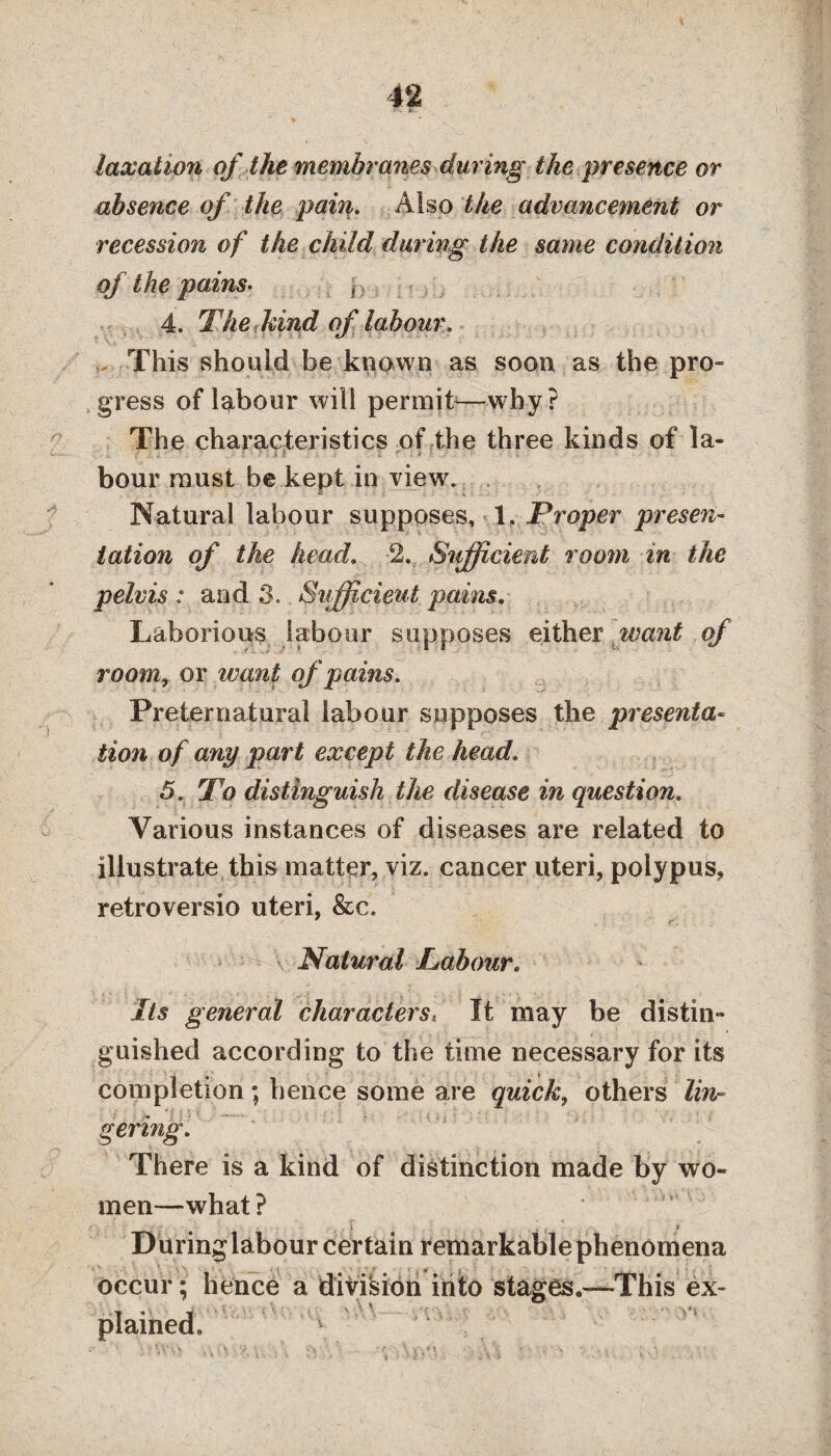 taxation of the membranes during the presence or absence of the pain. Also the advancement or recession of the child during the same condition of the pains. f 4. The find of labour. This should be .known as soon as the pro¬ gress of labour will permit*—why? The characteristics of the three kinds of la- . lV • i r . . hour must be kept in view. Natural labour supposes, .1 ,■ Proper presen¬ tation of the head. 2. *Sufficient room in the pelvis : and 3. Sufficient pains. Laborious labour supposes either want of room, or want of pains. Preternatural labour supposes the presenta¬ tion of any part except the head. 5. To distinguish the disease in question. Various instances of diseases are related to illustrate this matter, viz. cancer uteri, polypus, retroversio uteri, &c. r. Natural Labour. Its general charactersi It may be distin¬ guished according to the time necessary for its completion; hence some are quick, others lin¬ gering. There is a kind of distinction made by wo¬ men—what ? D uring labour certain remarkable phenomena occur; hence a division into stages.—This ex¬ plained.