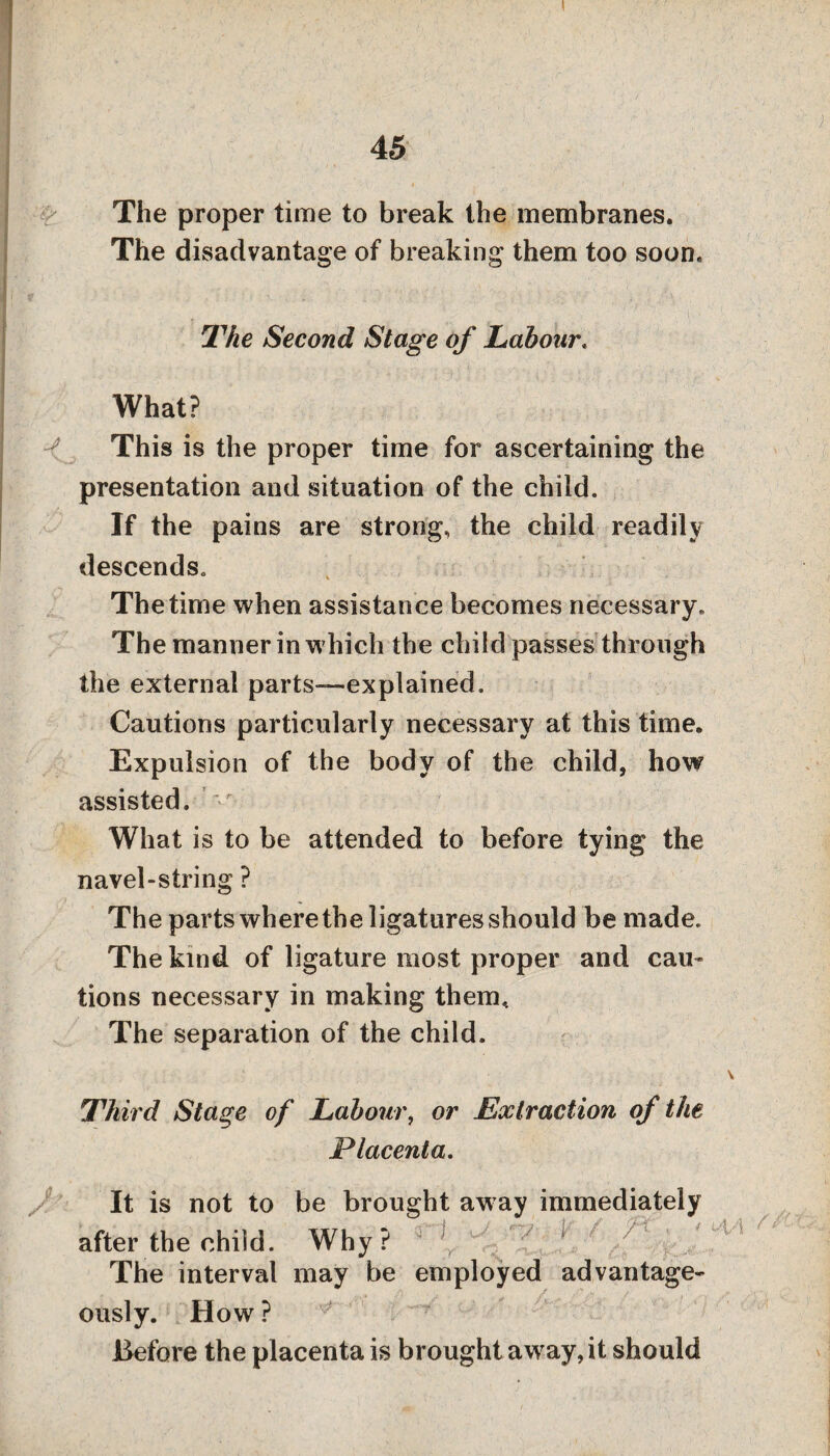 ! I 45 I I ^ • | ’ ' ' f ) :■ ' The proper time to break the membranes. The disadvantage of breaking them too soon. , : ■ 1 . • '• J , r • '  ■ . . . '< ) ■ t ... I ' ' ’ , A ■ • . '■ ■ \ . ; '■ ’ } r (■: ■ s ; The Second Stage of Labour, What? This is the proper time for ascertaining the presentation and situation of the child. If the pains are strong, the child readily descends. The time when assistance becomes necessary. The manner in which the child passes through the external parts—explained. Cautions particularly necessary at this time. Expulsion of the body of the child, how assisted. What is to be attended to before tying the navel-string ? The parts where the ligatures should be made. The kind of ligature most proper and cam tions necessary in making them. The separation of the child. Third Stage of Labour, or Extraction of the Placenta. It is not to be brought away immediately after the child. Why? The interval may be employed advantage* /U ously. How ? Before the placenta is brought away, it should