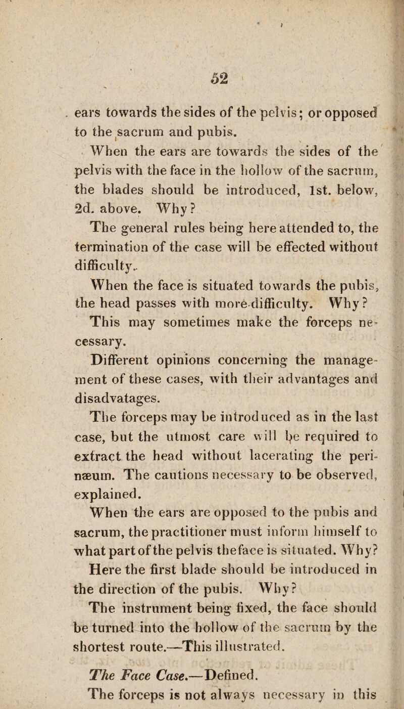 7 52 • ears towards the sides of the pelvis; or opposed to the sacrum and pubis. • 1 \ When the ears are towards the sides of the pelvis with the face in the hollow of the sacrum, the blades should be introduced, 1st. below, 2d. above. Why? The general rules being here attended to, the termination of the case will be effected without difficulty.. When the face is situated towards the pubis, the head passes with mor6 difficulty. Why ? This may sometimes make the forceps ne¬ cessary. Different opinions concerning the manage¬ ment of these cases, with their advantages and disadvatages. The forceps may be introduced as in the last case, but the utmost care will fye required to extract the head without lacerating the peri- naeum. The cautions necessary to be observed, explained. When the ears are opposed to the pubis and sacrum, the practitioner must inform himself to what part of the pelvis the face is situated. Why? Here the first blade should be introduced in the direction of the pubis. Why? The instrument being fixed, the face should be turned into the hollow of the sacrum by the shortest route.—This illustrated. The Face Case.—Defined. The forceps is not always necessary in this