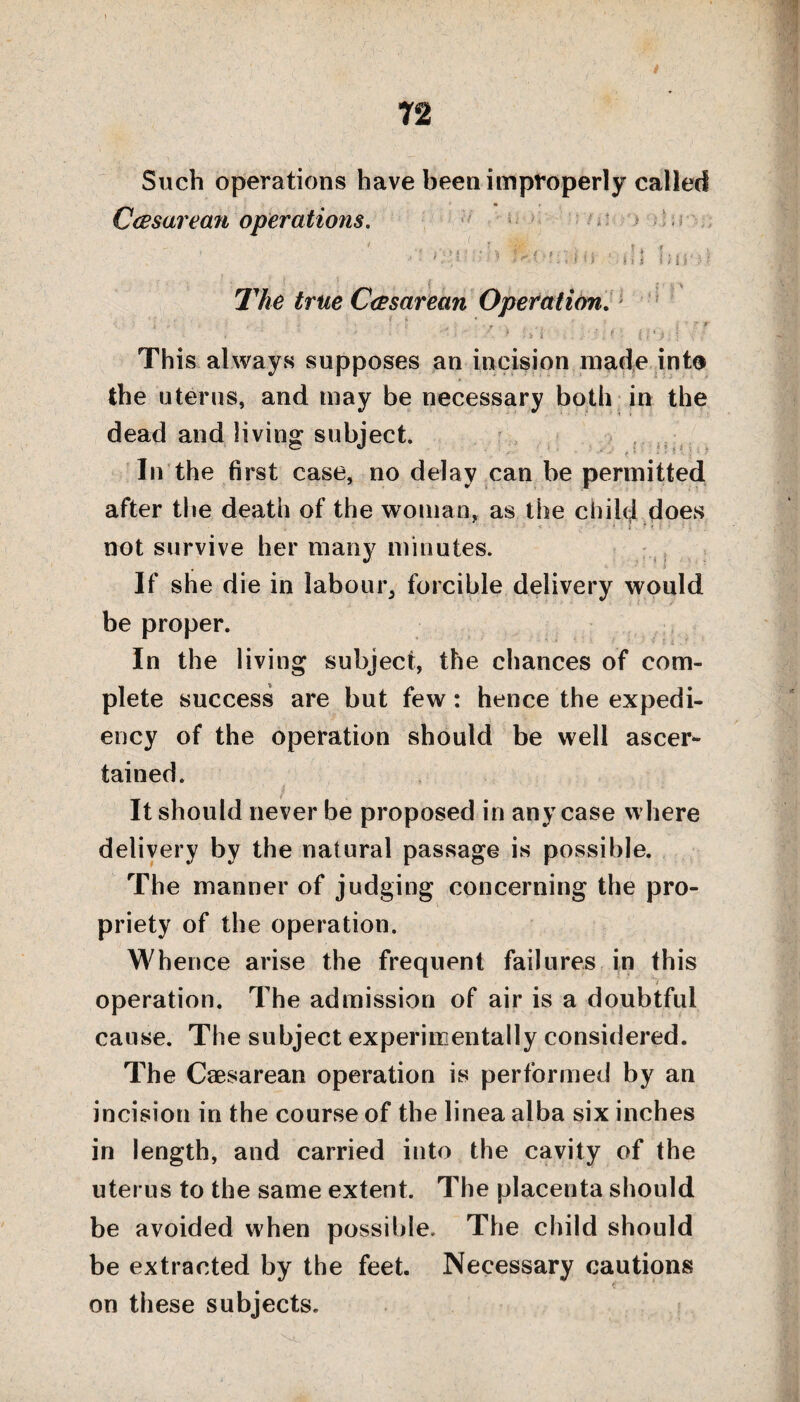 72 Such operations have been improperly called Ccesarean operations. • ' ’ :i ■ i (j ■ ill !; i i ■, • * { * • 1,' -% The true Casarean Operation. •; , V -■ - . r ’ i ? r ' : •  -s is i , . . ' . ' {- i , ' This always supposes an incision made info the uterus, and may be necessary both in the dead and living subject. In the first case, no delay can be permitted after the death of the woman, as the child does not survive her many minutes. If she die in labour, forcible delivery would be proper. In the living subject, the chances of com¬ plete success are but few: hence the expedi¬ ency of the operation should be well ascer¬ tained. It should never be proposed in any case where delivery by the natural passage is possible. The manner of judging concerning the pro¬ priety of the operation. Whence arise the frequent failures in this operation. The admission of air is a doubtful cause. The subject experimentally considered. The Caesarean operation is performed by an incision in the course of the linea alba six inches in length, and carried into the cavity of the uterus to the same extent. The placenta should be avoided when possible. The child should be extracted by the feet. Necessary cautions on these subjects.