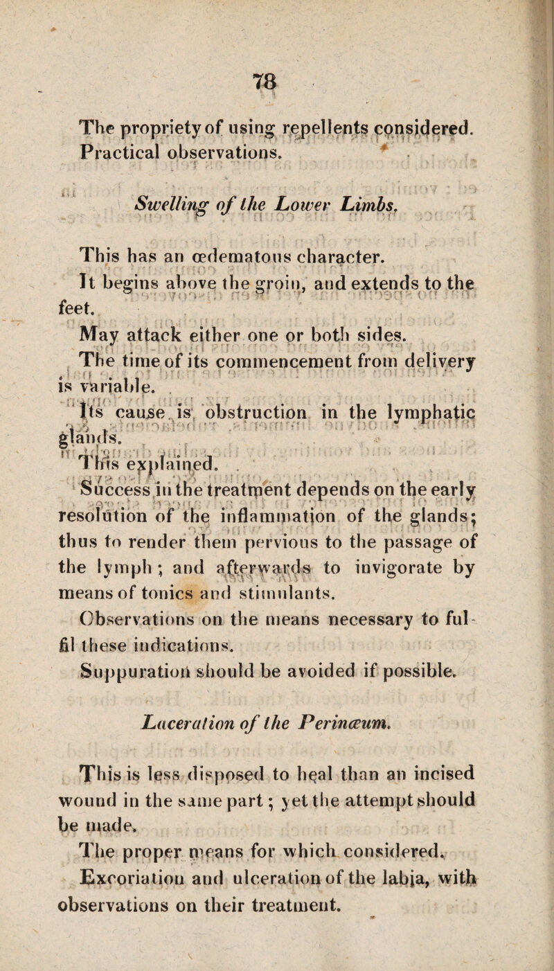 78 The propriety of using repellents considered. Practical observations. Swelling of the Lower Limbs. This has an cedematous character. It begins above the groin, and extends to the feet. May attack either one or both sides. The time of its commencement from delivery is variable. *- ■ . • i i f •. ' . / ? r Its cause is obstruction in the lymphatic n't i '• '•! 1 ms explained. ,  7 'i * - ' \ ' : ' • Success in the treatrpent depends on the early resolution of the inflammation of the glands; thus to render them pervious to the passage of the lymph ; and afterwards to invigorate by means of tonics and stimulants. Observations on the means necessary to ful fil these indications. Suppuration should be avoided if possible. Laceration of the Perincenm* This is less disposed to li^al than an incised wound in the same part; yet the attempt should be made> The proper means for which considered. Excoriation and ulceration of the labja, with observations on their treatment.