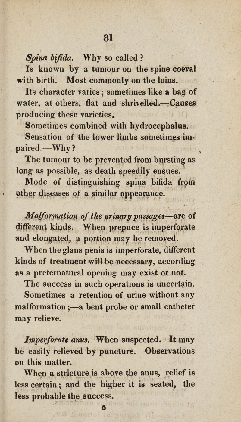 Spina bifida. Why so called ? _ « V 1 , ' « 1 , Is known by a tumour on the spine coeval with birth. Most commonly on the loins. Its character varies; sometimes like a bag of water, at others, flat and shrivelled.—Causes producing these varieties. Sometimes combined with hydrocephalus. Sensation of the lower limbs sometimes im- paired —Why? The tumour to be prevented from bursting as long as possible, as death speedily ensues. Mode of distinguishing spina bifida from * other diseases of a similar appearance. ) - Malformation of the urinary passages—are of different kinds. When prepuce is imperforate and elongated, a portion may be removed. When theglans penis is imperforate, different kinds of treatment will be necessary, according as a preternatural opening may exist or not. The success in such operations is uncertain. Sometimes a retention of urine without any malformation;—a bent probe or small catheter may relieve. Imperforate anus. When suspected. It may be easily relieved by puncture. Observations on this matter. When a stricture is above the anus, relief is less certain; and the higher it is seated, the less probable the success. ©