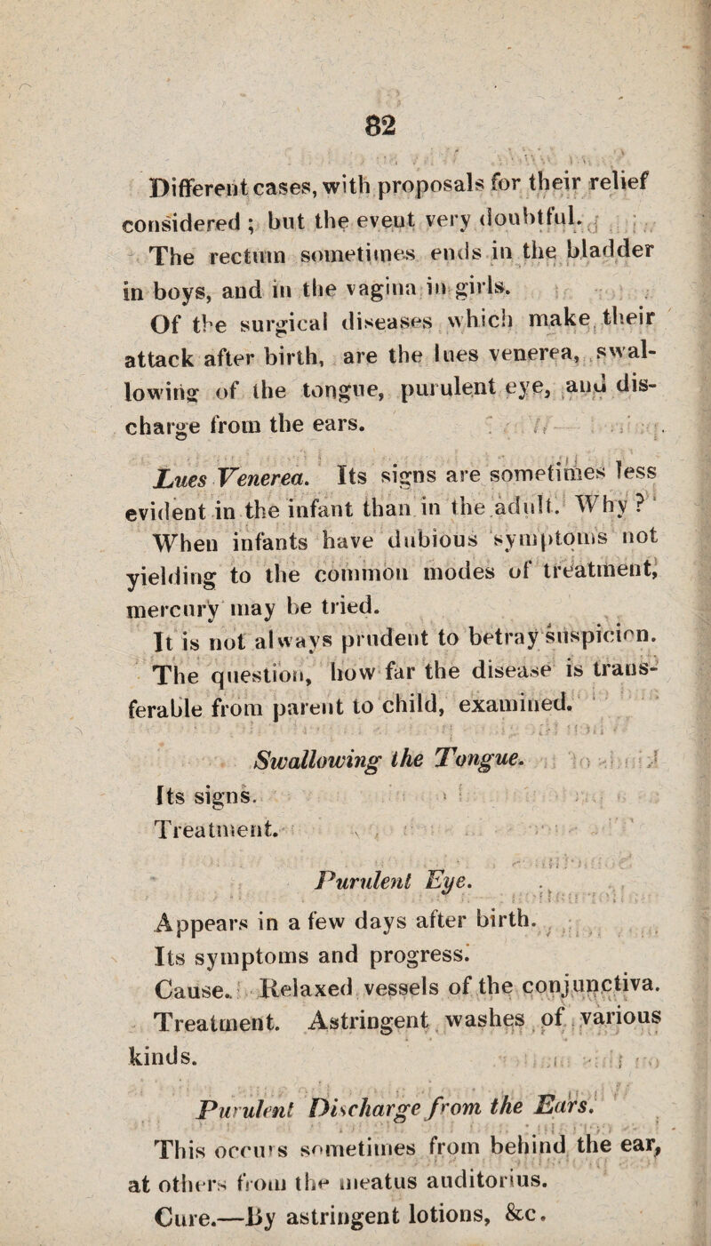 ■ ft- ) \ • • - . „ .? i - -■ j ’ ■ \ '■ . ' ,' » ■ Different cases, with proposals for their relief considered ; hut the eveut very douhttul. , The rectum sometimes ends in the bladder in boys, and in the vagina in girls. Of the surgical diseases which make their attack after birth, are the lues venerea, swal¬ lowing of the tongue, purulent eye, auu dis¬ charge from the ears. Lues Venerea. Its signs are sometirties less evident in the infant than in the adult. Why? When infants have dubious symptom's not yielding to the common modes of treatitient, mercury may be tried. It is not always prudent to betray suspicion. The question, how far the disease is trans¬ ferable from parent to child, examined. ■ ; . ‘ t • •' ' i *., • , * r, t \v ' l Swallowing the Tongue. Its signs. Treatment. A ‘ r‘“ ’ :• is i . Purulent Eye. ' ‘ . 1 * i i ' , J ” ; i ».' i l ■ ■ • t ; t ' Appears in a few days after birth* n Its symptoms and progress. Cause. Relaxed vessels of the conjunctiva. Treatment. Astringent washes of various kinds. i i ro Purulent Discharge from the Ears. . This occurs sometimes from behind the ear, at others from the meatus auditorius. Cure.—By astringent lotions, &c.