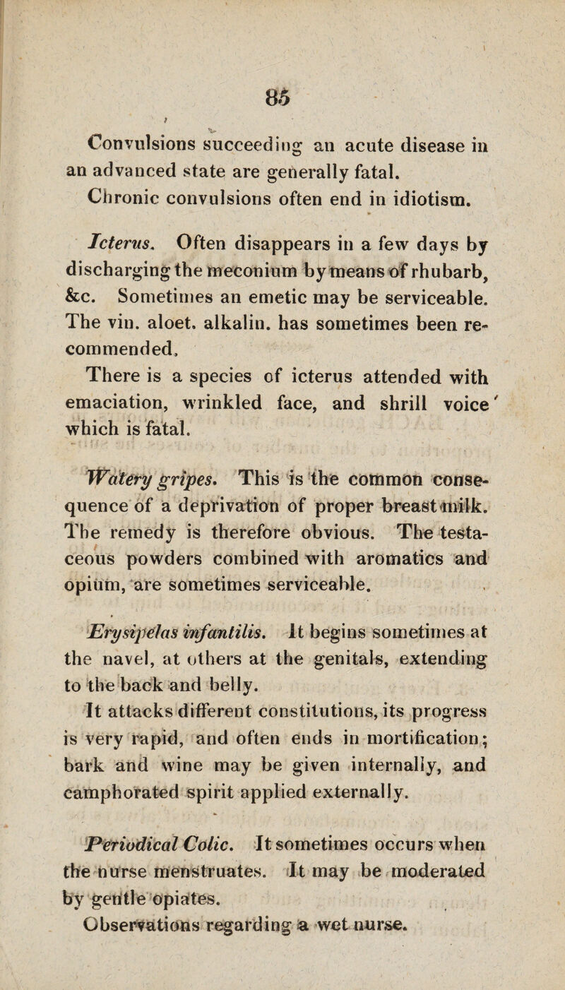 I 8.5 \ > v Convulsions succeeding an acute disease in an advanced state are generally fatal. Chronic convulsions often end in idiotism. Icterus. Often disappears in a few days by discharging the meconium i>y means of rhubarb, &c. Sometimes an emetic may be serviceable. The vin. aloet. alkalin. has sometimes been re¬ commended. There is a species of icterus attended with emaciation, wrinkled face, and shrill voice which is fatal. Watery gripes. This is the common conse¬ quence of a deprivation of proper breast milk. The remedy is therefore obvious. The testa¬ ceous powders combined with aromatics and opium, are sometimes serviceable. Erysipelas infantilis. It begins sometimes at the navel, at others at the genitals, extending to the back and belly. It attacks different constitutions, its progress is very rapid, and often ends in mortification; bark and wine may be given internally, and camphorated spirit applied externally. Periodical Colic. It sometimes occurs when the nurse menstruates. It may be moderated by geritle opiates. Observations regarding a wet nurse.