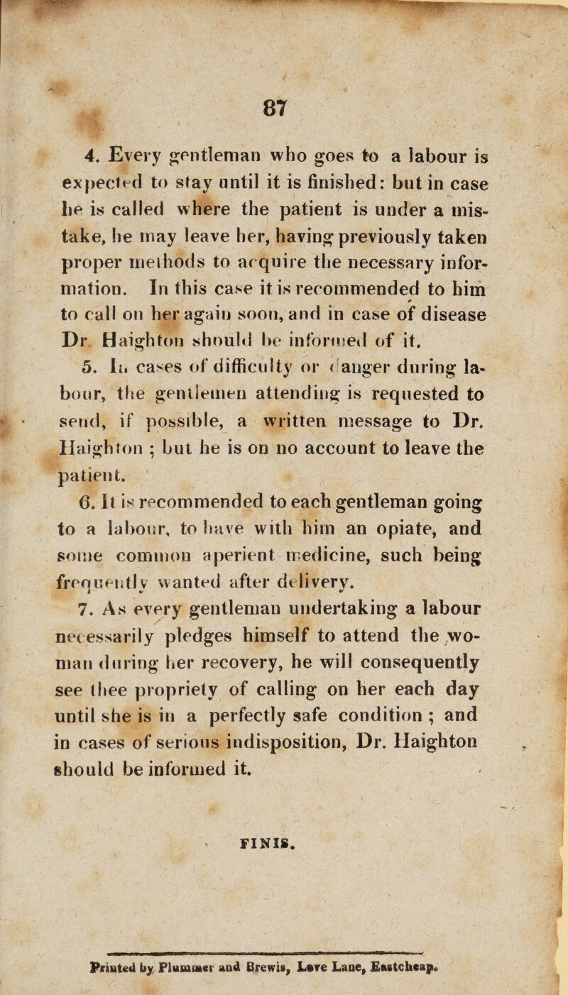 ■ - - 87 4. Every gentleman who goes to a labour is expected to stay until it is finished: but in case lie is called where the patient is under a mis¬ take, he may leave her, having previously taken proper methods to acquire the necessary infor¬ mation. In this case it is recommended to him * to call on her again soon, and in case of disease Dr Haighton should be informed of it. 5. In cases of difficulty or ( anger during la¬ bour, the gentlemen attending is requested to send, if possible, a written message to Dr. Haighton ; but he is on no account to leave the patient. 6. It is recommended to each gentleman going to a labour, to have with him an opiate, and some common aperient medicine, such being frequently wanted after delivery. 7. As every gentleman undertaking a labour necessarily pledges himself to attend the wo¬ man during her recovery, he will consequently see thee propriety of calling on her each day until she is in a perfectly safe condition ; and in cases of serious indisposition, Dr. Haighton should be informed it. FINIS. Printed by Plummer and Brewis, L#re Lane, Eastchcap*