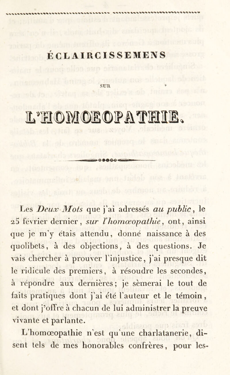 ÉCL AIRCISSEMEN S SUR Les Deux Mots que j’ai adresse's au public^ le ^5 février dernier, sur Vhomœopathie ^ ont, ainsi que je m’y étais attendu, donné naissance à des quolibets, à des objections, à des questions. Je vais chercher à prouver l’injustice, j’ai presque dit le ridicule des premiers, à résoudre les secondes, à répondre aux dernières ; je sèmerai le tout de faits pratiques dont j’ai été l’auteur et le témoin, et dont j’ofPre a chacun de lui administrer la preuve vivante et parlante. L’homœopathie n’est qu’une charlatanerie, di¬ sent tels de mes honorables confrères, pour les-