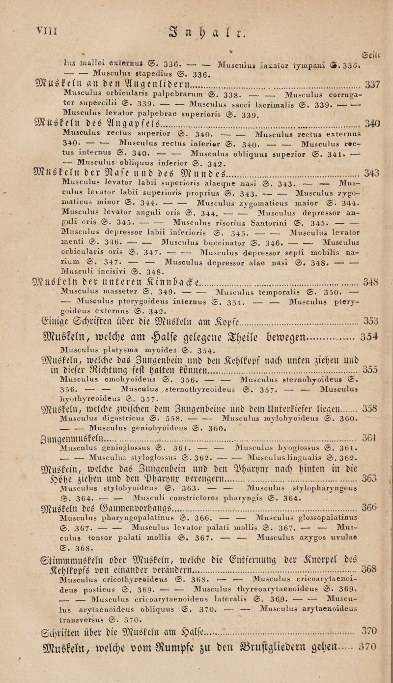 iu3 inallei externiis 336. —■— Miisculus iaxator tyinpani S.33Ö. ■— — Mtisculiis stapediiis 336. 9}?u^fe(n au ben ^ugenribern.....337 Miiscuhis orbiciilaris palpebranun 338« — —■ Miisciiliis cormga- tor siipercilii 339.-Musculus sacci lacrimalis ©. 339. -- Miisculus lerator palpebrae superioris 339 9}?u^!cru bcö 5(ugapfer^......... 340 Muscidus rectus superior 340.-Miisculus rectus externus 340. — •— Musculus rectus inferior 340. — — Musculus r«c- tus internus 340.-Musculus obliquus superior ©. 341. — -— Musculus obliquus inferior 342. bei: 5^afe uitb be^ ?l)?unbe^.. 343 Musculus levator labii superioris alaeque nasi 343. -— — Mus¬ culus levator labii superioris propiius 343. — — Musculus zjgo- anaticus minor 344* — — Musculus zjgomaticus inaior 344. Musculus lerator anguli oris 344. — — Musculus depressor an- guli oris ©. 345. — — Musculus risorius Santorini 345. — —- Musculus depressor labii inferioris @. 345. — — Musculus levator inenti 0. 346. — — Musculus buccinator ©, 346» — — Musculus orbicularis oris ©. 347. — — Musculus depressor septi inobilis na- rium ©. 347. — — Musculus depressor alae nasi 348. — —“ Musculi incisivi 348. 0}?iUifeln bei* unteien .^innbaif e........ 348 Musculus inasseter 349. — •—■ Musculus temporalis 350. — — Musculus pterygoideus internus ©. 351. — — Musculus ptery- goideus externus @. 342. (J’imge 0d)iiften über bte ^Tiu^ireni am .^opfe.... 353 ^ii0feln, Vüeld)e am ^alfe gelegene bewegen.354 Musculus platysma myoides ©. 354. me(d)c baö Smujenbein unb ben ^ve()lbopf nad) unten ^ielben nnb in btefei 9itd)tnng feft Raiten fönnen...355 Musculus omoliyoideus @. 356. — — Musculus sternoliyoideus ©. 356. — — Blusculus sternothyreoideus ©. 357. — — Musculus liyotliyreoideus ©. 35 7. 9}?u^bc(n, meCdie 3n)ifd)ett bcm Snngenbeiiie nnb bem Unreiftefei tiefen.358 Blusculus digastricus @. 5 58. — —■ Musculus mylohyoideus @. 360. — — Musculus geniobyoidens @. 360. 3itttöemnn^be(n......... 361 Musculus genioglossus ©. 361. — — Musculus byogiossus ©. 361. — — Musculus styloglossus ©.362. — — Musculus lingualis @. 362. 9)tn^f’cin, meldie baö 3nngenbetn nnb ben ^V^aipni nad} i;inten in bte 5pöi)e Rieben nnb ben leiengein. 363 i Musculus styloliyoideus ©. 363. — — Musculus stylopliaryngeus j ©. 364. — — Musculi constrictores pliaryngis ©. 364. 9)tnötetn be^ @aumeniDibang!5.... 366 , Musculus pbaryngoxialatinus @. 366. — — Musculus glossopalatinus ©. 367. — — Musculus levator palati inollis ©. 367. — — Mus¬ culus tensor jialati mollis ©, 367. — — Musculus azygos uvulae ®. 368. ©iimmmn^bein ober 9}in^te(n, meid)e bie (^•ntfeinnng bei .^noipei be» .Eebifopf^ lon einanbei iciänbein.... 368 Musculus cricotbyreoideus ©. 368. — Musculus cricoarytaenoi- deus posticus ©. 369. — — Musculus thyreoarytaenoideus ©. 369. — .— Musculus cricoarytaenoideus lateralis ©. 36;9. — — Muscu¬ lus arytaenoideus obliquus ©. 370. — — Musculus arytaenoideus transversus ©. 370. 0d)iiften übei bte ^Xiii^teln am Spalfe.;.. 370 5DZu6feIn, üom 9?um^fe ben ^ruftgUebem geben..... 37o I