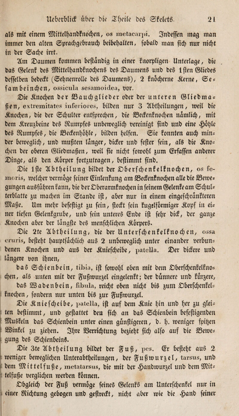 al§ mit einem SDtittelbnnbfndcben, os metacarpi. 3nbeffen ma^ man immer ben alten ©pracbgebraucb beibebalten, fobaib man ftcb nur nicht in ber 0a^e irrt. 2(m Daumen fommen bejtanbig in einer fnorpligen Unterlage, bie ba§ ®elenf beä 9}tittell)anbfnochen6 be6 ^aumen§ unb be§ Iften ©lieber beffelben bebecft (^ehnenrolle beS ^aumen§), 2 fnocherne J^erne, ©e« fambeinchen, ossicula sesamoidea, t)or. ^ie Knochen ber S5aucb9lieber ober ber unteren (Bliebmas ^en, extremitates inferiores, bilben nur 3 2Cbtheilungen, meil bie »Enocben, bic ber «Schulter entfprechen, bie S5ecfenfnochen nämlich, mit bem toujbeine be§ S^tumpfeS unbemeglidb vereinigt finb unb eine »^bhle be§ 9«tumpfe6, bie ^öedenhohk, bilben helfen. Sie fonnten auch *^i^= ber bemeglid), unb mupten langer, bicfer unb fefter fein, aB bie Äno^ chen ber oberen ©liebmagen, meil fte nicht fomohl gum ©rfaffen anberer £)inge, als ben .Körper fortjutragen, bejümmt ftnb. £>ie Ifte 2tbtheilung bilbet ber £)berfchenfelfnochen, os fe- moris, meld)er oermoge feiner ^inlenfung am SSecfenfnodhen alle bie S5eme* gungen auSführen^ann, bie ber £>berarm!nochen in feinem (Selenfeam Sd)uk terblatte ju machen im Stanbe ift, aber nur in einem eingefd[)ran!teren SJta^e. Um mehr befefügt ju fein, jledt fein fugelformiger .^opf in ek ner tiefen ©elenfgrube, unb fein unteres ®nbe i(t fehr bi(f, ber ganje .^nod)en aber ber langjte beS menfchlid)en .^orperS. 3!)ie 2te 2tbtheilung, bie ber Unterfchenfelfnochen, ossa criiris, befteht h^iwptfädblich auS 2 unbeweglich unter einanber berbun= benen .Knochen unb auS ber .Kniefdbeibe, patella. £)er bidtere unb längere oon ihnen, baS Sd)ienbein, tibia, ift fowohl oben mit bem £)berfchenfelfno5 : chen, als unten mit ber gupwurjel eingelenft; ber bünnere unb furjere, baS SBabenbein, fibula, reicht oben nicht bis gum £)berfchenfek I fno^en, fonbern nur unten bis jur gugwurjel. ^ie J:niefcheibe, patella, ijt auf bem .Knie i)in unb h^*^ 5^ ö^ßi- ! ten beflimmt, unb geftattet ben ftch an baS Schienbein befejtigenben I SltuSfeln baS Schienbein unter einen gunjligeren, b. h- voeniger f:pifeen i Söinfel 5u jiehen. Sh^^o Verrichtung bezieht fich alfo auf bie Vewe^ I gung beS Schienbeins. £>ie 3te 2(btheilung bilbet ber befteht auS 2 ( weniger beweglichen Unterabtheilungen, ber gußwurjel, tarsus, unb I bem 3}tittelfu^e, metatarsus, bie mit ber »^anbwurjel unb bem5i}tik 5 telfuge oerglichen werben fonnen. Obgleich ber gug oermoge feines ^elenfS am Unterfdjenfel nur in i einer Stichtung gebogen unb geftrecft, nicht aber wie bie .g)anb feiner