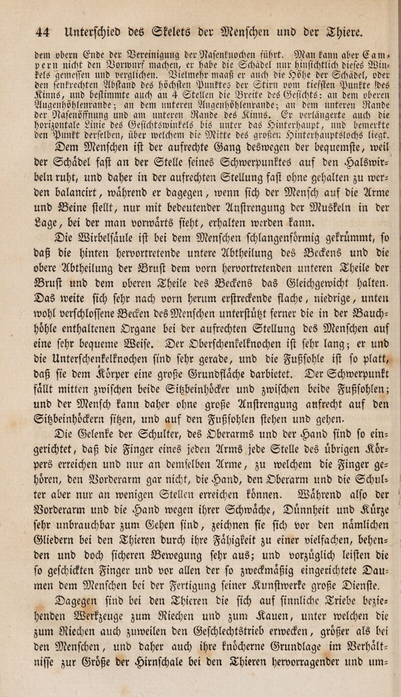 i)em obevn ©*nbe bec 23ereimgung bei*5RafenfuDd)en ?))tan fann aber (5am# pern nict)t ben 33ormurf mad}en, er b<^be bie @d)äbel nur binftd)t((d) biefe^ 2©in# lef^ gemelTen unb berg(td)en. ^ielmef;r maa^ er and) bie 5pöbe ber 0d)äbei, ober ben fenh*ed)ten Q(b(tanb be^ f)öd)den ^unfteu ber ©tirn nom tiefflen ^^unfte |be» i j^inn^, unb befiimmte and) an 4 ©teKen bie Breite be^@eftd)t^: an bem oberen 5(ugeni;öbfenranbe; an bem unteren Qtugeid;ö{)(enranbe; an bem unteren Otanbe ber 34afenö'(tnnng unb am unteren Staube be^ ivinnö. ©r oeriängerte and) bie ^bori^ontate $^inic be^ ®efid)t^minbetö biö unter ba^ ipinterbaupt, unb bemerbte : ben ^^unft berfelben, über meld)em bie 9}iitte be» grollen 5pinterbaupt0(od)ö liegt. ^em !D?enfd)en tjl: ber aufrechte ©ang beömegen ber bequemjle, weil ber (©cbabel faj! an ber ©teile feinet ©d^wer^Junfte^ auf ben ^aBwirs ' beln rubtv unb baf)er in ber aufrecl)ten ©tellung faf! of)ne gel;alten ju wer^ ben balancirt, n)df)renb er bagegen, wenn ftd) ber ^enfd;) auf bie 2lrme unb S5eine jlellt, nur mit bebeutenber 2lnf!rengung ber S0?u6!eln in ber Sage, bei ber man porwdrtö fiebt, erbalten werben fann. i £)ie Söirbelfdule ijl bei bem 50tenfcben fcblangenformig gefrümmt, fü \ bag bie hinten berportretenbe untere 2lbtbeilung be6 S5ed'en§ unb bie [ obere Qtbtbeilung ber ^rujl: bem porn b^rportretenben unteren [ 5Bruft unb bem oberen ^b^ü^ be§ S5e(feng ba§ ©leicbgewicbl ! ^a§ weite ftcb febr nach porn b^i^um erjtrecPenbe flacbe, niebrige, unten i wobl Perfcbloffene S5eden bc§50tenfdben unterftugt ferner bie in ber SSaucb' i boble enthaltenen £)rgane bei ber aufrechten ©tedung be§ EOtenfcben auf eine febr bequeme Steife. Ser Sberfcbenfelfnocben ifl febr lang; er unb j bie Unterfdienfelfnocben ftnb febr gerabe, unb bie gupfoble ij! fo :i)latt, j bag fie bem Körper eine grope ©runbfldcbe barbietet. Ser ©cbwerpunft ' fallt mitten jwifcben beibe ©ibbeinboder unb jwifcben beibe gupfoblen; unb ber 50tenfd) !ann baber ohne große 2Cnjtrengung aufrecht auf ben ©ibbetnbodern fiben, unb auf ben gußfoblen jleben unb geben. Sie ©elenfe ber ©cbulter, be§ Sberarmö unb ber .^anb finb fo ein= gerichtet, baß bie ginger etne6 jeben 2lrm6 jebe ©teUe be§ übrigen .^6r= per6 erreichen unb nur an bemfelben ^Irme, ju welchem bie ginger ge= hören, ben S5orberarm gar nicht, bie ^anb, ben Sberarm unb bie ©chuU • ter aber nur an wenigen ©teilen erreichen fbnnen. SBdbrenb alfo ber | SSorberarm unb bie »g)anb wegen ihrer ©chwdche, Sunnheit unb .Eurje febr unbrauchbar jum ©eben ftnb, zeichnen fie fich Por ben nämlichen ©liebem bei ben ^bi^ten burch ihre gdbigfeit ju einer pielfachen, behen^ ; ben unb hoch fieberen S3ewegung febr au§; unb porjüglich leiften bie fo gefebidten ginger unb per allen ber fo jwedmdßig eingerichtete Sau= men bem ^[Renfchen bet ber gertigung feiner .^unjlwerfe große Sienjle. Sagegen ftnb bei ben ^bieren bie fich duf finnlicbc Triebe bestes henben Sßerf^euge jum Sftieeben unb ^um ihauen, unter welchen bie §um 0tied}en auch zuweilen ben ©efcblechtotrieb erweden, großer al§ bei ben 5i}tenfchen, unb baber aud) ihre fnocherne ©runblage im SSerbdlt^ niffe jur ©roße ber »^irnfchale bei ben Stbieren b^rporragenber unb um^