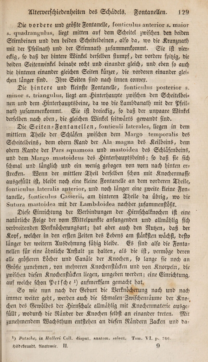 Dorbere uttb größte ^ontaneEe, fonticulus anterior s. maior s. quadrangulus, liegt mitten öuf bem ©dbeitel §unfd)en ben Beiben (Stirnbeinen unb ben beiben (Scheitelbeinen, alfo ba, mo bie ^ranjnath mit ber ^feilnatl) itnb ber (Stirnnath ^ufammenfommt. (Sie ift e^ig, fo baß ber hintere Sßinfel berfelben ftum^^f, ber m'oeve ft3i|ig, bie beiben (Seitenminfel beinahe recht unb einanber gteidhr unb eben fo auch bie hinteren einanber gleichen ©eiten furjer, bie oorberen einanber glei# chen langer ftnb. Sh^e ©eiten ftnb nach ^nnen conoer. £)ie hintere unb fleinfte gontaneEe, fonticulus posterior s. minor s. triangulus, liegt am v^interhaupte jmifchen ben ©d)eitelbei« nen unb bem Hinterhauptsbeine, ba mo bie ßambbanath mit ber ^feil= nath ^ufammenfommt. ©ie iß: breiedfig, fo baß ber unpaare SßinM berfelben nach c^ben, bie gleichen SÖinfel feitmdrtS gemanbt ftnb. £)ie ©eiteni^ontanellen, fonticuli laterales, liegen in bem mittlern ^h^ü^ ber ©d)ldfen jmifdhen bem Margo temporalis be§ ©dheitelbeinS, bem obern 0tanb ber Ala magna beS .^eilbeinS, bem Obern 9^anbe ber Pars squamosa unb mastoidea beS ©chldfenbeinS, unb bem Margo mastoideus beS Hinterhauptsbeins; fo baß fie ft^ fd)mal unb länglich unb ein wenig gebogen oon oorn nach hinten er= ßredfen. SBenn ber mittlere ^h^Ü berfelben fchon mit .fnochenmafTe auSgefuQt iß, bleibt noch eine fleine Fontanelle an bem oorberen fonticulus lateralis anterior, unb nod) langer eine zweite fleine Fons tanelle, fonticulus Gasserii, am hinteren ba übrig, wo bie Sutura mastoidea mit ber Lambdoidea nacbh^^ jufammenßoßt. £)iefe (5inrid)tung ber Ißerbinbungen ber Hi^Ji^h(^i^nüdf)en iß eine I natürliche Folge ber oom 9)tittelpunfte anfangenben unb allmahlig ffch I oerbreitenben SSerfnbcherungSart; '{)at aber aud) ben S^u^en, baß ber .^opf, welcher in ben erßen Seiten beS ßebenS am ßdrfßen wdd)ß, beßo i langer ber weitern 2(uSbehnung fähig bleibe. ^S ftnb alfo bie Fontas nellen für eine ähnliche 2£nßalt §u halten, als bie iß, oermoge beren I ade größeren S:6cher unb handle ber .Knochen, fo lange fte noch an ' (Sroße junehmen, oon mehreren .^nodjenßücfen unb oon .Knorpeln, bie i 5wifd)en biefen .tnochenßucfen liegen, umgeben werben; eine Einrichtung, : auf welche fd)on ?)etfche aufmerffam gemacht hnt. ©0 wie nun nach ber Eeburt bie ISerfnocherung nach unb nach i immer weiter geht, werben aud) bie fd)malen Swifchenrdume ber .^nos, ; d&en beS ©ewolbeS ber Hi^nfchale admdhlig mit .^nochenmaterie auSges i fudt, woburdh bie 0ftdnber ber .^nod)en felbß an einanber treten. 5^it ,| j^unehmenbem SBachSthum entßehen an biefen S^tanbern Saefen unb bas *) Petsche, i’n Halleri Coli, dispitt, anatom. select. Tom. VI. j). 766. ßifbcSranbt, einntomic. TI. 9