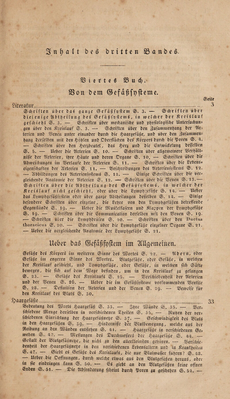 53 t e c t c ö $3 u cfy. £8on bem ©efdfsfpjleme. ©eite Siteratuv.... - 3 ©Triften übet baß ganje ©efaßfnftem ©. 3. — ©ebriften über biej entge ttlbtbeitung beß ©efäßfuftemß, in welcher bet Ärctßlauf gefebiebt @. 3. — ©ebriften übet meebantfebe unb p^tjftotogtfdbe Unterfucbun* gen übet ben ÄteißlaUf ©. 5. — ©ebttften übet ben ,3ufammenbang bet $trs fetten nnb Svenen unter etnanbet butcb bie .^aatgefaße, unb über ben Bufammen? bang berfetben mit ben Jpöl^fen unb Oberflächen beß' .fvörperß bureb bte fPoren ©. 4. — ©ebttften übet ben Jpevjbeutet, baß Her* unb bte ßntwiefefung beffetben @. 5. — Ueber bte örterten ©. io. — ©ebriften übet allgemeinere Berbätt* niffe bet Arterien, t'bte ipäute unb beten Organe @. io. — ©ebriften übet bie 2lbmeicbungen im Verlaufe bet Arterien ©. n. — ©ebriften übet bte Sebenß* eigenfebaften bet witterten ©. n. — Befcbtetbungen beß 2lrtertenf«ftcmß @. 12. — atbbilbmigen beß Itlrterienfnftemß @. 12. — ßintge ©ebriften über bie »er* gletcbenbe Anatomie bet Arterien ©. 12. — ©ebriften über bie Betten ©. 15.— ©ebriften übet bie 2lbtbeilung beß ©efäbfuftemß, in welcher bet reißlauf nicht gefcbiefjt, ober übet bie £t)mpb3efäße ©. 14. — Ueber baß £t)mpbgefä£ft)fiem ober übet gattje Ulblbeilungen beffetben @. 14. — ßintge befonbere ©ebriften übet einjelne, bie Sefyve ton ben Stimtbgefägen betreffenbe ©egenftänbe ©. 19. — Ueber bie £9Zußfclfafern unb Älappen bet Sumpbgefäße ©. 19. — ©ebriften übet bte ßommuntcation berfetben mit ben Betten @. 19. 1— ©ebriften übet bie Stmpbbntfen @. 20. — ©ebttften über ben Ductus thoracicus ©.20. — ©ebttften übet bie Snmpbgefäße einzelner Organe @.21. — Ueber bie tergfeicbenbe Anatomie bet £t)tupbgefäße ©. 21. Ueber ba§ (Seßfifyftem im Mgemeinen. ©efäße beß itörperß im weiteten ©inne beß fffiorteß ©. 22. — iUbetn, ober ©efäße im engeren ©inne beß Söortcß. Blutgefäße, ober ©efäße, in welchen ber Ätet'ßtauf gefebtebt, unb Sijmpbgefäße, ober ©efäße, in welchen fteb ©äfte bewegen, bie fteb auf bem ' 2Bege beftnben, um in ben Äretßlauf ju gelangen ©. 23. — ©efäße beß ^reißtaufß ©. 25. — Betfcbiebenbeit bet Arterien unb bet Betten ©. 26. — Ueber bie im ©efäßfnfteme oorfommenben föentite ©. 28. — ©cfmitt'on ber Arterien unb ber Benen @. 29. — Beweifc für ben Äreißtauf beß Blutß ©.30. 5?aatgef«£e. 33 Bebeutung beß i&ortß Haargefäß @. 55. — Sfjte fföänbe @.3 5. — 23er* febiebene tDZenge berfetben in nctfcbiebienen Zweiten @. 3 5. — SfZußen bet »et* febiebenen ßinriebtung bet £aatgefctfjne£e @. 37. — ©efebwinbigfeit beß Blutß in ben Haargefäßen ©. 59. — Ht!1betniffe bet Blutbeweguug, wetebe auß bet 2tctbung an ben fHiänbett entfielen ©. 41. — Haar3ef4£e in rerfebiebenen ©e* weben ©. 42. — 23Zeffungen beß Sütcbmeffetß bet Haßc3efäise ©. 44. — ©efiatt ber Blutgefaßne^e, bie nicht ?tt ben atlerfleinften geboren. — Ber feine* benbeit bet Hßargefäßnefje in beit uerfebiebenen Sebenßattcrn unb in ^tanfbeütu ©.47. — ©iebt eß ©efäße beß ^reißtaufß, bte nur Blutwaffer führen? ©.48. — Ueber bie Oeffnungen, butcb welche etwaß auß ben Blutgefäßen tjetauß, ober in fee einbringen fattn ©. 50. — ßß giebt an ben Blutgefäßen feine offnen ßnben ©.51. — ©ie Stbfpnberuug febeint butcb Voten «u gefebeben ©.52. —