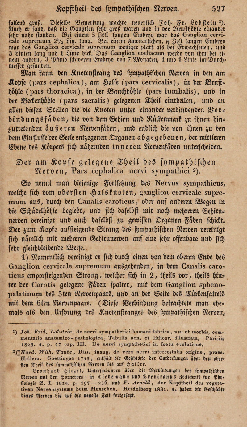 fafteub groß. $iefel&e ^emertuttg machte neuerlich 3olj* gr. Sobffcin *). 2luch er fanb, bafi bie ©angliett fef>r grofi waren nnb in ber 23rujU)ö()le einanber fetyr nahe flanben. 23ei einem 3 Soft langen Qnubrpu war ba£ Ganglion cervi¬ cale supremum 2% Sin. lang. 25ei einem ^monatlichen, 6 3oft langen ©mbrpo war ba$ Ganglion cervicale supremum weniger platt atö bei (S'rwachfetten, nnb 3 Linien lang nnb 1 Sinie bid. 2)a6 Ganglion coeliacum werbe oon iljm bei eis nem anbern, 3 spfmtb fchweren ©mbvpo oon 7 Monaten, 1 unb 1 Sinie im 2)urcfp tnefier gefnnben. fDtan fann ben Änotenjlrang be§ ft>mpat^ifd?cn Serben in ben am stopfe (pars cephalica), am (pars cervicalis), in ber SBruffs \)bt)k (pars thoracica), tn ber 33au#hbhle (pars lumbalis), tmb in ber 33e<fenh6hle (pars sacralis) gelegenen £h*h einthetlen, unb an allen btefen ©teilen bie bie knoten unter einanber berbinbenben SBers binbungefaben, bie bon bemdJehirn unb SRücfenmarf gu ihnen hin? jutrefenben äußeren üfterbenfdben, unb enblt# bie bon ihnen gu ben bem(ginfluffeber ©eeleentgogenen Organen abgegebenen, ber mittleren (Sbene be3 Körpers [ich nahernben inneren üfterbenfdben unterfebeiben. ©et am $opfe gelegene £l)eil bet> fr)m:pati)if#en Serben, Pars cephalica nervi sympathici 2). ©o nennt man btejentge Sortierung be6 Nervus sympathicus, m\ü)t ftd> bom obersten $al$fnoten, ganglion cervicale supre¬ mum au§, burch ben Canalis caroticus, ober auf anberen Söegen in bie ©cbabeiboble begiebt, unb [ich bafelbff mit no# mehreren ©ehints nerben bereinigt unb auch bafelbff gu gewtffen Organen gaben f#i<ft. ©er gum Äopfe auffteigenbe ©trang be§ ff;mpathif#en Serben bereinigt fich namlt# mit mehreren ©ehirnnerben auf eine fel;r offenbare unb ft# fehr gleichbleibenbe SBeife. 1) Sftamentli# bereinigt er fi# bur# einen bon bem oberen @nbe be§ Ganglion cervicale supremum auSgehenben, in bem Canalis caro¬ ticus emporffetgenben ©trang, meiner ft# in 2, theilS bor, theiB hin« fer ber Carotis gelegene gaben fpaltet, mit bem Ganglion spheno- palatinum be£ 5ten üfterbenpaarS, unb an ber ©eite be§ SEurfenfatteB mit bem 6ten 9terbenpaare. (©iefe 33erbmbung betra#tete man ehes mal§ als ben ttrfprung beS ^notcnjlrangeo beS ff;mpathif#en Serben,; Joh. Frid. Lobstein, de nervi sympathetici hiunani fahrica, usu et morbis, com- mentatio anatomico - patliologica, Tabulis aen. et lithogr. illustrata. Parisiis 1823. 4. p. 47 cap. III. De nervi sympathetici in foetu evolutione. VyiHard. Wilh. Taube, Diss. inaug. de vera nervi intercostalis origine, praes. ~Hallero. Goettingae 1743, enthält Me @efd)tct)te bet ©ntbeefungen übet ben ober* flen £fjetl be$ Heroen bt’$ auf Malier. £conbarb Spittel, Unterfudtungen übet bie 93erbtnbungcn bei fumpatlftfcbert Sßeruen mit bot spotnetten-, tn ‘iZiebemann unb SreutranuS Scttfdtrjft für ftolügte 95. I. 1824. p~ 197 — 25Ö. unb F. Arnold, der Ropftheil des vegeta¬ tiven Nervensystems beim Menschen. Heidelberg 1831. 4» btC ©Cfdjidjt* bteffi Werten bt^ auf bte «cueftc äeit fortgefe^t.