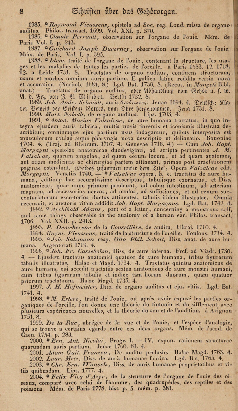 1985. ^Raymond Vieussens, epistola ad Soc. reg. Lond. missa de organo audllus. Philos. transact. 1699. Vol. XXL p. 370. 1986. Claude Perraiilt, observalion sur Torgane de I’ouie. Me'm. de Paris Vol. I. p. 243. 1987. ^ Guichard Joseph Duvertiey, observalion sur l’organe de l’ouie. Me'm. de Paris. Vol. I. p. 395. 1988. ^Idern. traite de I’organe de l’ouie, contenant Ja slructure, les usa- fes et les maladies de toules les partles de roreille, ä Paris 1683. 12. 1718. 2. ä Leide 1731. 8. Tractalus de organo auditus, conlinens slbucturam, usum et niorbos omnium auris partium. E galüco iatine reddita versio nova et accuralior. (Norimb. 1684. 8.) Lgd. Bat. 1730. 8. (Becus. in Mangeli Bibi, anat.) — Tractalus de organo auditus, Dtei’ Q{(>f)auDlllug bülll @el)Öl’ U. f. XO. 5L b. boti 3. 51. 93?r)dKL ^evliu 1732. 8. 1989. Joh. Andr. Schmidt, auris <9-fO()4t>iToc,‘. Jenae 1694. 4. ©CUtfcl): rei* 25ewei» Der ©rifleu,^ (Sottet, bom £)I)re Ijergenommen. 3ena 1731. 1990. Mart. Nabnih, de organo auditus. Lips. 1703. 4. 1991. ^Anton. Mariae Palsnlvae, de aure humana tractalus, in quo In¬ tegra ejusdem auris fabrica, multis novis invenlis et iconismis illustrata de- scribilur; omniumque ejus partium usus indagantur, quibus inlerposila est musculorum uvulae alque pbaryngis nova descriplio et delineatio. ßononiae 1704. 4. (Traj. ad Rbenum. 1707. 4. Genevae 1716. 4.) — Curn Joh. Bapt. Morgagni cpistolae analomicae duodeviginli, ad scripta pertinentes A. M. P^alsalpae, quarum singulae, ad quem eoruni locum , et ad quam analomes, aut etiam medicinae ac chirurgiae parlem altineant, primae post praefalionem paginae oslendunt. (33eibeö ^UfClinmen mitei* bem Sitei: Opera Palsalvae edit. Morgagni. Veneliis 1740. — ^ Palsalvae opera, h. e. tractalus de aure hu- niana, edilionp bac accuralissime descriptus, tabulisque exornalus, et Diss, analomicae, quae nunc primum prodeunt, ad coion intestinum, ad arleriam magnam, ad accessorios nervös, ad oculos, ad suffusiones, et ad renum suc- cenlLiriatorum exeretorios duclus atlinentes, tabuJis itidem illuslratac. Omnia recensuit, et auctoris vitam addidit Joh. Bapt. Morgagnus. Lgd. Bat. 1742. 4. 1992. ^ Archibald Adams, pari of a letter , concerning a monstrous calf, and some thirigs ohservable in the anatomy of a human ear. Philos. transact. 1706, Vol. XXIL p. 2413. 1993. P. iJemcherenc de la Conseillere, de audilu. LUtraj. 1710. 4, 1994. liaym. Vieussens, traite' de la slructure de Toreille. Toulous. 1714. 4, 1995. ^Joh. Salzmann resp. Otto Phil. Schott, Diss. anat. de aure hu¬ mana. Argenlorafi 1719. 4. ' 1996. ^.Joh. Br. Cassebohm, Diss. de aure interna. Frcf. ad Viadr. 1730. 4. — Ejusdem tractalus analomici quaiuor de aure humana, tribus figurarum tabulis illustralus. Halae et Magd. 1734. 4. Tractalus quinlus analomicus de aure humana, cui accedit tractalus sexlus analomicus de aure monslri humani, cum tribus figurarum tabulis et indice tarn horum duorum, quam quaiuor priorum iraclaliium. Halae Magd. 1735. 4. 1997. J. H. Hofmeister, Diss. de organo auditus et ejus vitiis. Lgd. Bat. 1741. 4. 1998. '^M. Esteve, traite de l’ouie, ou apres avoir expose' les parlies or- ganiques de Torcille, Ton donne une ihe'orie du linlouin et du sifflement, avec plusieurs experiences nouvelles, et la ihearie du son et de l’audilion. ä Avignon 1751. 8. 1999. De la Rue, abre'gee de la vue et de l’ouie, et Tespece d’analogie, qiii se trouve a certains egards enlre ces deux Organs. Me'm. de l’acad. de Caen. 1754. p. 283. 2000. ^Ern. Ant. Nicolai, Progr. I. — IV. expon. ratlonem structurae quarundam auris partium. Jenae 1700. 61. 4. 2001. Adam Guil. Franzen , De audilu prolusio. Halae Magd. 1763. 4. 2002. Lour. Metz, Diss. de auris humanae fabrica. Lgd. Bat. 1765. 4. 2003. dir. Ern. Wünsch, Diss. de auris humanae proprielalibus et vi¬ tiis quibusdam. Lips. 1777. 4. 2004. ^ Felix Vicq diAzjr, de la slructure de l’organe de l’oule des ol- seaux, compare avec celui de Thomme , des quadrupedes, des reptiles et des poissons. Me'm. de Paris 1778. hist. p. 5. me'm. p. 381. ■>1 s I j \ t ■i r i I