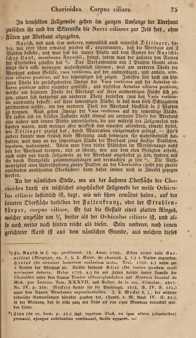 Sn bemfelben Seßgenjebe geben im ganzen Umfange ber 2(berbaut §mifd)en ib^ nnb ber (Sflerotifa bie Nervi ciliares jur Snö fort, obii^ gaben jur 2(bcrbaut abjugeben. 3f{ui)fd)/ unb uad) t(ntt mebvcre, namentßrf) aud) neueidtd) 3)ö((inöei\ f)(ii ben, wie oben fcl)Dn enrabnt loorben ijl, angenommen, baß bte Qlbei’bant anö 2 ^iatten behebe, nnb man bat bie innere glatte mit bem 5Ramen ber 91ubfcl)i« fd)en ipant, membrana Ruyschii, belegt, iiibem man ber äußeren beu 5Ramen ber (jbooioibea gclaffen b^^t ^). S)aö SSorbanbenfein oon 2 glatten bonnte aller« bing^ für’ö er(Ie beöiocgen mabrj'd)einlid) fd^einen, meil am oorberen i^beile ber Qlberbant anbere ©efäß'e, vasa vorticosa, auf ber au^menbigen, unb anbere, arie- riae ciliares posticae, aiif ber inmenbigett fid) geigen. SubefTen finb bod) am bin^ teren !$d)eile bie gurndgebenben Smeige ber Vasa voriicosa unb bie Arteriae ci¬ liares posticae unter einänber gemifd)t, nnb biefelben Arteriae ciliares posticae, melde am binteren i^beile ber 2lberbaut auf ihrer au^menbigen gläd)c fid) gei« gen, geigen (id) fortgefeßt am oorberen ZijtiU berfelben (oon ben Vasis vortico- sis anömenbig bebeeft) auf ihrer inmenbigen gläd)e, fo baß man biefe ©d)lagabern gerfdneiben müßte, um ben oorberen J^ibeit ber 2lberhant fnn(!lid) in 2 glatten in trennen. Qlnd) geben Smeige ber Vasa vorticosa auf bie inmenbige gläd)c. lallen fid) im frifd)en Sndanbe nid)t einmal am oorberen !^betle ber Qlberhaut eine äußere nnb innere glatte unterfdeiben, bie nur mittelft beo Sellgeioehe^ oer« hnnben mären, nod) meniger aber miiflid) oon einänber abfonbern, obmohl biefe^, mie 35 ö Hing er gegeigt 1)cit, bnrd 9)?aceration einigermaßen gelingt. — giir’^ anbere fönnte man freilid) biefe ^Tteinnng and) beömegen für mahrfdeinlid) bal=* halten, meil man an ber inmenbigen gläde ber Qiberhant jeneä fiodige ^lättd)en, tapetum, mabmimmt. Qltlein man bann biefeö ^lättden im 5i)ienfd)enange nidt oon ber Qiberhaut trennen, nnb eö fdeint, mie auö bem eben ©efagten erhellt, and nid)t nur bnrd) Bellgemebe an ber 2iberhant angeheftet gu fein, fonbern mit ihr bnrd) 93lntgefäßc gnfaminengnhängeu nnb oermadfen gn fein ^). 35ie menbigfeit einer Unterfdeibnng gmeier glatten an ber Chorioidea (nid)t nur gmeier oerfdieben an^fehenben Dbeifäden) bann baher immer nod) in Bweifel gegogen merben. ^ 2(n btr namltcheri ©teße, mo an ber aufieren £)berflad[)c ber Clio- rioiclea burdb ein reid)lid)e§ angcl)aufte§ Seßgemebe ber tneife Orbicu- lus ciliaris beftublid) ijl, liegt, wk mir fd;on ennabnt halben, auf ber inneren £)berfidd)e berfelben ber galtenfrang, ober ber 0 trab lens fbrper, Corpus ciliare, dv b^t bie ®e(talt eine^ platten 0?ingc0/ weldber itngefdbi^ uni Vs breiter al§ ber Orbiculus ciliaris ijl, ttnb als fo auch weiter nadb hinten reicht aB biefer. 0ein oorberer, nach innen geri4)teter 9?anb ij^ au6 bem nämlichen ©runbe, au§ welchem biefeS Sluofd) ttt f. ep. protlemat. i3. Ainst. 1700. ®cl)ütt üoröer f)ätte 6uei «ellont C^orgagn, ep. 7. §. 3. Heist, de chorioid. §, 7.) 2 ^Pfattcn attgcgcOett. JpOöiuö (de circiilari humoruin ociilaritim jnotii. Trai. 1702. 4.) Kdfjttl gflr 5 statten ber (Überbaut an. (Später befdjrieb 0tier (De timica quadam oculi novissime detecta. Halae 1759. 4.) bte mit Rotten Oefe^te innere Santene ber Clioroidea unter bem snamen Ttmica villoso-glandulosa unb Monfain Journal de Me'd. par Leroux. Tom. XXXVII. unb Bullet, de la soc. d’emulat. 1817. No. IV. p. 330. SOJeefeU Prettin für bie ^j^nftotogie. I8i8. 95. IV. ©. 123.) unter bem Flamen Membrana supracborioidea. 3. 15. SKccfel b. j., bcr mcl^rere f)i'ftorifcl)e ^lacltivei’fungen hierüber gegeben (^anbb. b. 9(nat. IV. 82.), ig ber SOleinung, bag ße niebt ganj mit IKecbt alö eine eigne SKembran betraditet mer^ ben fönne. ®)3inn (de oc. hum. p. 45.) fagt: tapetum illud, ex ipsa altera (chorioidea) pronasci, ejusque substantiae continuari, facile apparet. —