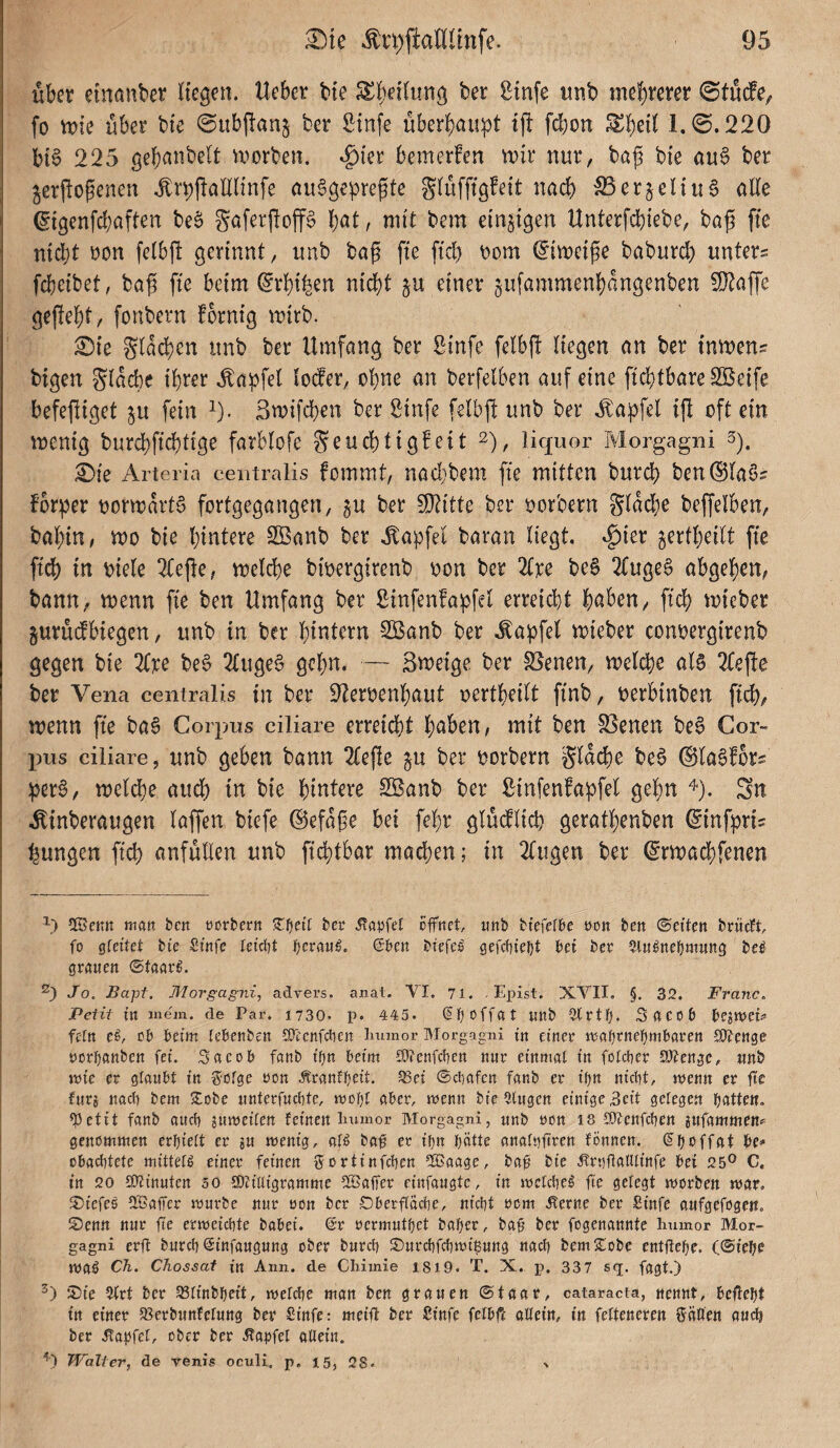 über etnanber Hegen, lieber bte Sl^etlung ber gtnfe unb me!)rerer ©tucfe^ fo vok über bte @ub|l:an^ ber S:infe überhaupt tj! fdjon Eheil 1.@.220 btS 225 gehanbelt u^orben. ^i'er bemerfen n)U‘ nur, baß bi'e au§ ber jerftoßenen J:rpüan(infe au^gepreßte glüffigfeit nach ^erjeUu§ alle (5fgenfcl;aften beö Saferßoff§ hat, mit bem einzigen Unterfdtiiebc, baß ffe nidjt Don felbjt gerinnt, tmb baß fie ftd) t)om ^imeiße baburd) unters fcheibet, baß fie beim ^rhihen nicht §u einer ^ufammenhangenben 9}laffe geßeht, fonbern fornig mirb. ;0ie Slad)en unb ber Umfang ber Sinfe felbß liegen an ber inmens btgen glacbe ihrer .tapfel loder, ohne an berfelben auf eine fichtbareSBeife befeßiget ^u fein ^). Smifchen ber Binfe felbß unb ber .^apfel iß oft ein mentg burchfi<^tige farblofe geuchtigfeit 2), liquor Morgagni s). ^ie Arteria centralis fommt, nad}bem fie mitten burch ben®la§s forper oormarta fortgegangen, gu ber 5ßiitte ber oorbern glad)e beßelben, bahtn, mo bie hintere SBanb ber Zapfet baran liegt, ^ier jertheilt fie fidh in oiele 3(eße, melche bioergirenb oon ber 2(re beS 2(ugea abgehen, bann, menn fie ben Umfang ber Sinfenfapfel erreicht haben, fich mieber gurüdbiegen, unb in ber hintern 2Banb ber .tapfel mieber conoergirenb gegen bie 2(ice bea 2lugea gehn. — Smeige ber Svenen, melche ala 2teße ber Vena centralis in ber 2leroenhaut oertheilt finb, oerbinben fid), wenn fie baa Goiqjus ciliare erreid)t hnben, mit ben SSenen bea Cor- pns ciliare, unb geben bann 2(eße ju ber oorbern glache bea ©laafbrs pera, meldhe aud) in bie hintere Söanb ber ßinfenfapfel gehn ^). Sn .Äinberaugen laffen biefe ©efaße bei fehr glüdlich gerathenben (Sinfpris jungen fich anfüllen unb fichtbar machen; in 21ugen ber ©rmachfenen ’■) ^Betm man bett üorbcrtt ber Äa^jfet öffnet, unb bfefefbe non ben ©eiten brücTt, fo 0feitet bte Stufe tetd)t fjerau^. ©ben btefeö gefcfiteljt bei ber ^tin^nebmung be^ grrtuen (StMxi. Jo, Bapf. Morgagni, advers. anal. VI. 71. . Epist. XVII, §. 32. Franc, Petit in inejn. de Par. 1730. p. 445. ©b^ffat Uttb ^rtb- S fl C 0 b bejwei^» fein e^, ob beim febenben SOeenfeben Innnor Morgagni in einer xxatjvnefjm'baxcn SOJenge uorbanben fei. Sotcob fanb il)n beim COtenfefen nur einmal in folcber 2)?engc, unb iuie er glaubt in 3?olge oon .^ranfbeit. 33ei ©ebafen fanb er if)n nicht, tuenn er fte furi nach bem Sobe unterfuebte, mobl aber, menn bie Hingen einige 5cit gelege.n bfiUfK» fPetit fanb aueb jumeilen feinen inunor Morgagni, unb oon i8 lötenfeben jitfammeuf genommen erhielt er su menig, ol^ ba# er ihn hotte analnftren fönnen. ©hßffftt bC' obaebtete mittel^ einer feinen ffortinfeben flBaage, ba@ bie .^rnftalllinfe bei 25® C. in 20 lOtinuten so 9)?illigramme fBaffer einfaugte, in mclcbeö fie gelegt morben mar, 5)iefe6 UBalfer mürbe nur oon ber OberftÖcbe, nicht oem Äerne ber Sinfe aufgefogc«, ©enn nur fte ermeiebte babei. @r oermuthet boher, ba§ ber fogenanntc Immor Mor¬ gagni erfl bureb ©infaugung ober bureb ©urebfebmi^ung nach bem ©obe entftehe. (©iehe iVCl$ Ch. Chossat in Ann. de Chimie 1819. T. X. p. 337 sq. fogt.) ©ie Hirt ber 5ßlinbheit, melcbe man ben grauen ©taar, cataracta, nennt, beffeht in einer fBerbunfclung ber Sinfe: meifl ber Sinfe fclbfc oUein, in felteneren fällen auch ber .ßai^fel, ober ber Äapfel ollein. Walter, de renis ociili. p. 15, 28. %