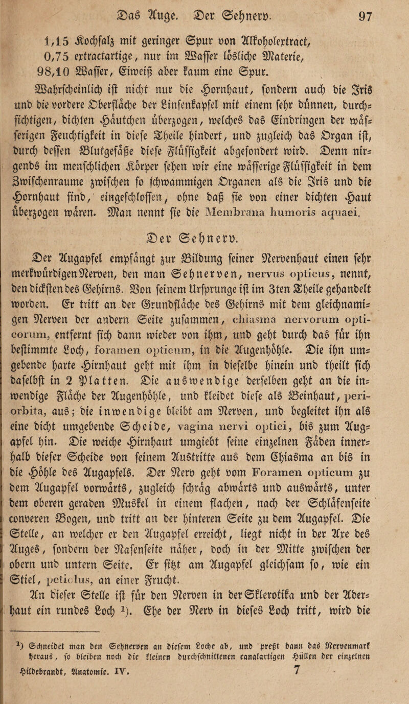 145 J:odf)fa(j mit geringer 0pur non OTol^olertract, 0/75 e^ractartige, nur im SSafJer I6§lid;e !)J?aterie, 98/10 SKaffer/ ^imeig aber !aum eine 0pur. 3Babrfd)ein(id) ij! nid}t nur bie ^ornbaut/ fonbern aud) bie SnS unb bie norbere £)berfldd)e ber Sinfenfapfel mit einem febr bunneU/ burcb^ ftd}tigen/ bid)len .g)dutd)en überzogen/ melcbeS ba§ Einbringen ber n>dfs ferigen Seucbtigfeit in biefe ^b^de b^nbert/ unb jugteidb ba6 £)rgan ij!, burdf) beffen SSiutgefdpe biefe giuffigfeit abgefonbert mirb. ^enn nir^ genbg im menfcblicben Körper (eben mir eine mdfferige gluffigfeit in bem Smifcbenraume jmifcben fo fd}mammigen £)rganen al§ bie SriS unb bie ^ornbaut finb,' eingef4)(Df[en, ebne bag fie non einer bid)ten ^aut überzogen mdren. 5DTan nennt [ie bie Membrana humoris aqnaei. ^en Sebnero. ^er 2(ugapfel empfangt jur IBilbung feiner S^lernenbaut einen febr merftnurbigenS'lernen, ben man ^ebnerneu/ nervus opticus, nennt/ benbidfjlenbeö E$ebirn§. S5on feinem Urfprunge ijt im 3ten SSbeile gebanbett tnorben. Er tritt an ber E5runbf[dcbe be0 @ebirn$ mit bem gleicbnamis gen Sternen ber anbern ©eite jufammen/ chiasma nervorum opti- corum, entfernt fid) bann mieber non ibm/ unb gebt burd) ba6 für ibn bejlimmte f?ocb/ foramen opticum, in bie 2£ugenbbbie. ©ie ibn ums gebenbe bnrte ^irnbaut gebt mit ibm in biefelbe hinein unb fbeitt ftdb bafeibjl: in 2 ?)latten. ©ie au^menbige berfelben gebt an bie ins menbige gldd)e ber Tfugenbbble, unb fteibet biefe al6 Beinbaut, peri- Orbita, au6; bie in men bi ge bleibt am Sternen, unb begleitet ibn als eine bid)t umgebenbe ©d)eibe, vagina nervi optici, biS jum Tfugs apfel bin. ©ie meidf)e ^irnbaut umgiebt feine einzelnen gaben inners halb biefer ©cbeibe non feinem 2(uStritte auS bem Ebiß^ma an bis in bie »^bble beS 2(ugapfelS. ©er 9^ern gebt nom Foramen opticum p bem 2fugapfel normdrtS, jugleid) fd)rdg abmdrtS unb auSmdrtS, unter bem oberen geraben 9}tuSfel in einem flachen, nadb ber ©cbldfenfeite conneren Bogen, unb tritt an ber hinteren ©eite ju bem 7(ugapfel. ©ie ©teile, an melcper er ben 2fugapfel erreicht, liegt nicht in ber 2tre beS TfugeS, fonbern ber 9'Zafenfeite naher, noch in ber 50?itte jmifeben ber Obern unb untern ©eite. Er ft^t am 2(ugapfel gleicbfam fo, mie ein ©tiel, peticlus, an einer gruebt. 2ln b'iefer ©teile ijb für ben 9^eroen in ber©flerotifa unb ber 2(bers baut ein runbeS ßodb i). Ebe ber S^erb in biefeS ßoeb tritt, mirb bie ©dbncibet matt ben ©cijneröett on biefem Sodjc ab, «nb pve^t bann ba^ ^Jeröcnmarf fjexani, fo ikihm nocl) bie Ueinen burt^ifctintUenen canalaUigen füllen ber einaetnen ^ilbebranbt, Stnatomie. IV. 7