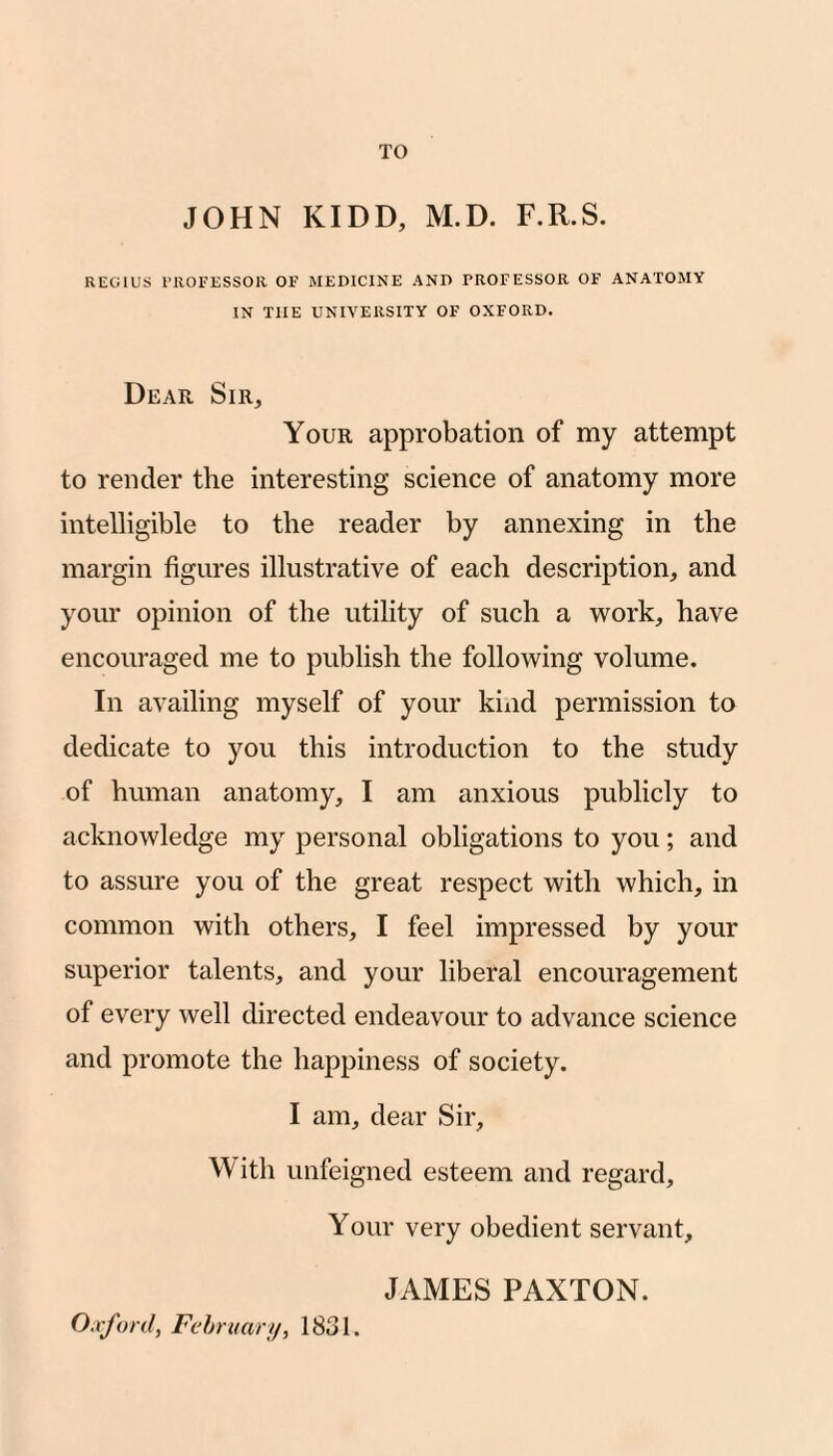 TO JOHN KIDD, M.D. F.R.S. REGIUS rilOEESSOR OF MEDICINE AND PROFESSOR OF ANATOMY IN THE UNIVERSITY OF OXFORD. Dear Sir, Your approbation of my attempt to render the interesting science of anatomy more intelligible to the reader by annexing in the margin figures illustrative of each description, and your opinion of the utility of such a work, have encouraged me to publish the following volume. In availing myself of your kiiid permission to dedicate to you this introduction to the study of human anatomy, I am anxious publicly to acknowledge my personal obligations to you; and to assure you of the great respect with which, in common with others, I feel impressed by your superior talents, and your liberal encouragement of every well directed endeavour to advance science and promote the happiness of society. I am, dear Sir, With unfeigned esteem and regard. Your very obedient servant, JAMES PAXTON. Oxford, Fc'hruary, 1831.