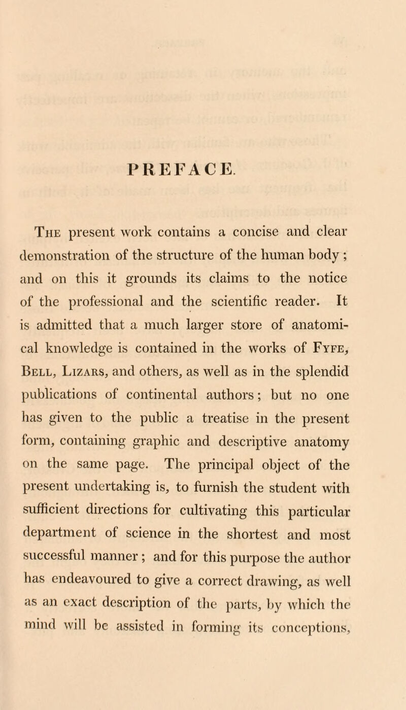 PREFACE The present work contains a concise and clear demonstration of the structure of the human body ; and on this it grounds its claims to the notice of the professional and the scientific reader. It is admitted that a much larger store of anatomi¬ cal knowledge is contained in the works of Fyfe, Bell, Lizars, and others, as well as in the splendid publications of continental authors; but no one has given to the public a treatise in the present form, containing graphic and descriptive anatomy on the same page. The principal object of the present undertaking is, to furnish the student with sufficient directions for cultivating this particular department of science in the shortest and most successful manner; and for this purpose the author has endeavoured to give a correct drawing, as well as an exact description of the parts, by which the mind will be assisted in forming its conceptions.