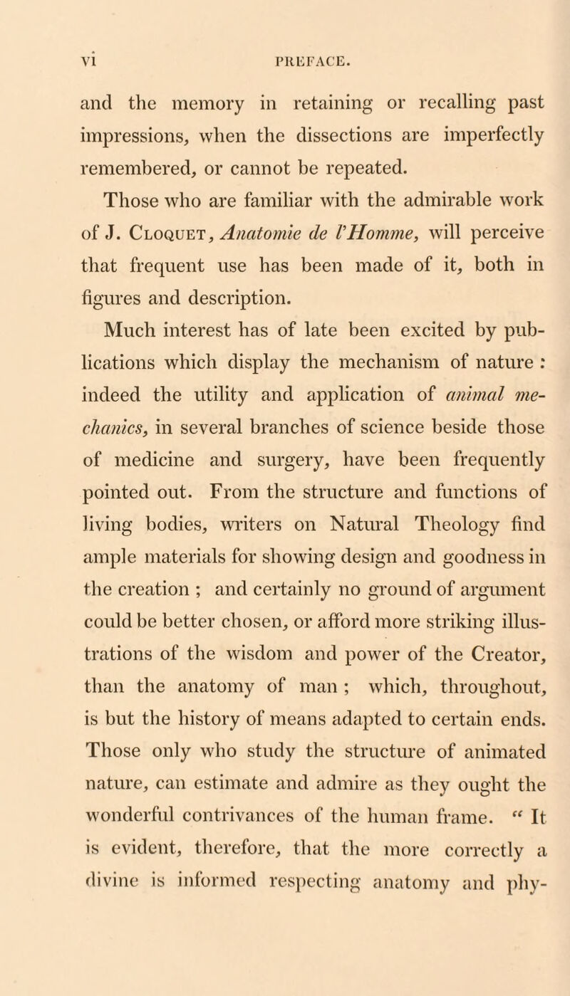 and the memory in retaining or recalling past impressions, when the dissections are imperfectly remembered, or cannot be repeated. Those who are familiar with the admirable work of J. Cloquet, Anatomie de VHomme, will perceive that frequent use has been made of it, both in figures and description. Much interest has of late been excited by pub¬ lications which display the mechanism of nature : indeed the utility and application of animal me¬ chanics, in several branches of science beside those of medicine and surgery, have been frequently pointed out. From the structure and functions of living bodies, wi'iters on Natural Theology find ample materials for showing design and goodness in the creation ; and certainly no ground of argument could be better chosen, or afford more striking illus¬ trations of the wisdom and power of the Creator, than the anatomy of man ; which, throughout, is but the history of means adapted to certain ends. Those only who study the structure of animated nature, can estimate and admire as they ought the wonderful contrivances of the human frame. It is evident, therefore, that the more correctly a divine is informed respecting anatomy and phy-