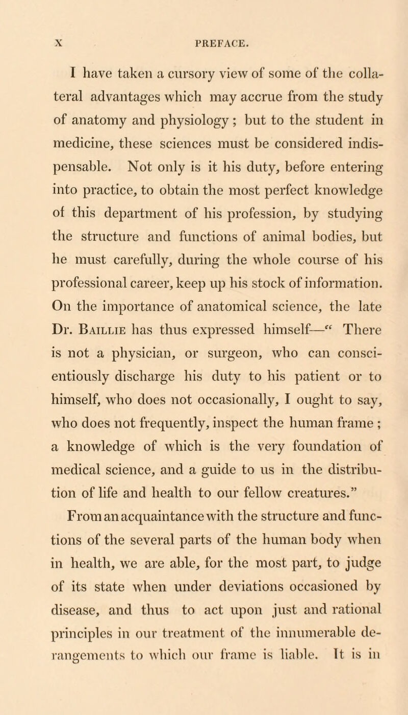 I have taken a cursory view of some of the colla¬ teral advantages which may accrue from the study of anatomy and physiology; but to the student in medicine, these sciences must be considered indis¬ pensable. Not only is it his duty, before entering into practice, to obtain the most perfect knowledge of this department of his profession, by studying the structure and functions of animal bodies, but he must carefully, during the whole course of his professional career, keep up his stock of information. On the importance of anatomical science, the late Dr. Baillie has thus expressed himself—“ There is not a physician, or surgeon, who can consci¬ entiously discharge his duty to his patient or to himself, who does not occasionally, I ought to say, who does not frequently, inspect the human frame ; a knowledge of which is the very foundation of medical science, and a guide to us in the distribu¬ tion of life and health to our fellow creatures.” From an acquaintance with the structure and func¬ tions of the several parts of the human body when in health, we are able, for the most part, to judge of its state when under deviations occasioned by disease, and thus to act upon just and rational principles in our treatment of the innumerable de- rano'ements to which our frame is liable. It is in O