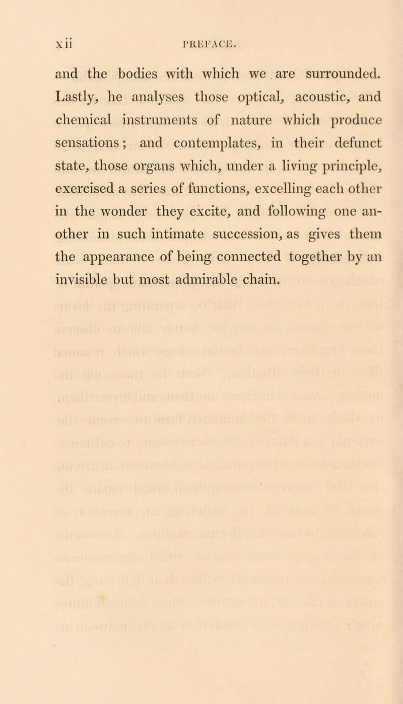 XU I'RUFACE. and the bodies with which we are surrounded. Lastly, he analyses those optical, acoustic, and chemical instruments of nature which produce sensations; and contemplates, in their defunct state, those organs which, under a living principle, exercised a series of functions, excelling each other in the wonder they excite, and following one an¬ other in such intimate succession, as gives them the appearance of being connected together by an invisible but most admirable chain.