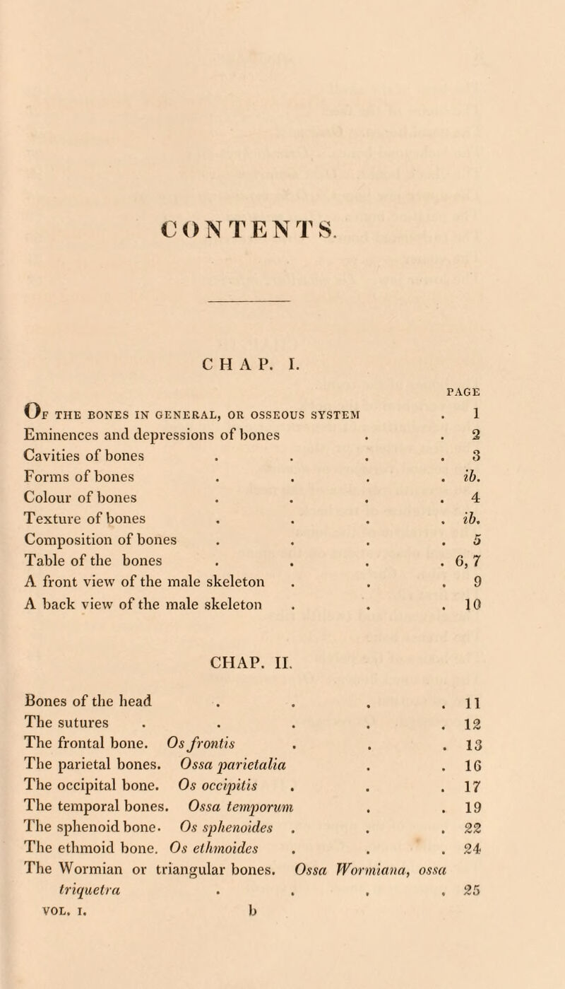 CONTENTS. CHAP. I. Of the bones in general, or osseous system Eminences and depressions of bones Cavities of bones Forms of bones Colour of bones Texture of bones Composition of bones Table of the bones A front view of the male skeleton A back view of the male skeleton PAGE 1 2 3 ih. 4 ih, 5 G,7 9 10 CHAP. 11. Bones of the head . . . .11 The sutui'es . . . . .12 The frontal bone. Os frontis . . .13 The parietal bones. Ossa parietalia . .16 The occipital bone. Os occipitis . . .17 The temporal bones. Ossa temjwrum . .19 The sphenoid bone. Os sphenoides . . .22 The ethmoid bone. Os ethmoides . . .24 The Wormian or triangular bones. Ossa Wormmia, ossa triquetra . . . .25