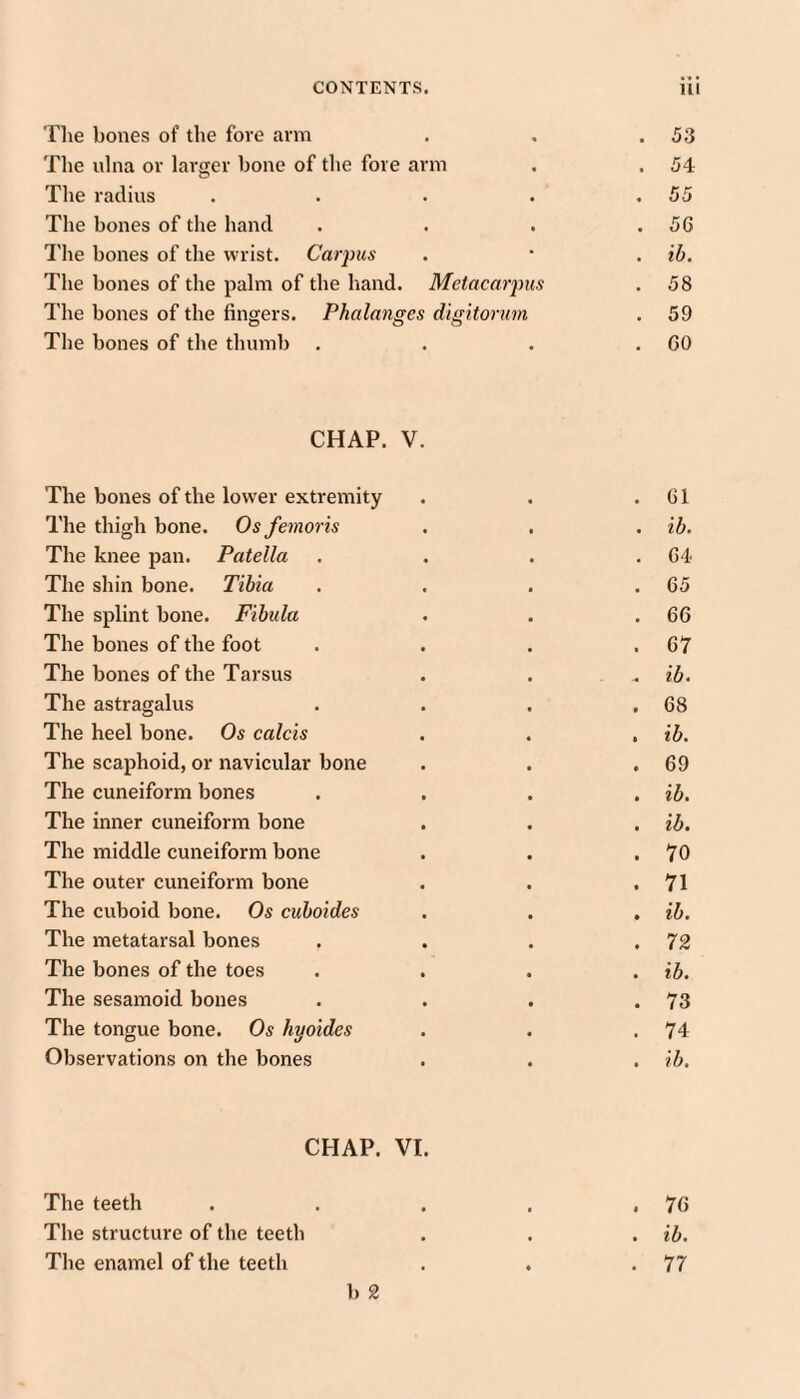 The bones of the fore arm . 53 The ulna or larger bone of the fore arm . 54 The radius .... . 55 The bones of tlie hand . 56 I'he bones of the wrist. Carpus . lb. The bones of the palm of the hand. Metacarpus 00 The bones of the fingers. Phalanges digitorum . 59 The bones of the thumb . . GO CHAP. V. The bones of the lower extremity 61 The thigh bone. Os femoris ib. The knee pan. Patella 64 The shin bone. Tibia 65 The splint bone. Fibula 66 The bones of the foot 67 The bones of the Tarsus ib. The astragalus 68 The heel bone. Os calcis ib. The scaphoid, or navicular bone 69 The cuneiform bones ib. The inner cuneiform bone ib. The middle cuneiform bone 70 The outer cuneiform bone 71 The cuboid bone. Os cuboides ib. The metatarsal bones 72 The bones of the toes ib. The sesamoid bones 73 The tongue bone. Os hyoides 74 Observations on the bones ib. CHAP. VI. The teeth . . . , .70 The structure of the teeth . . . ib. The enamel of the teeth . . .77 b 2