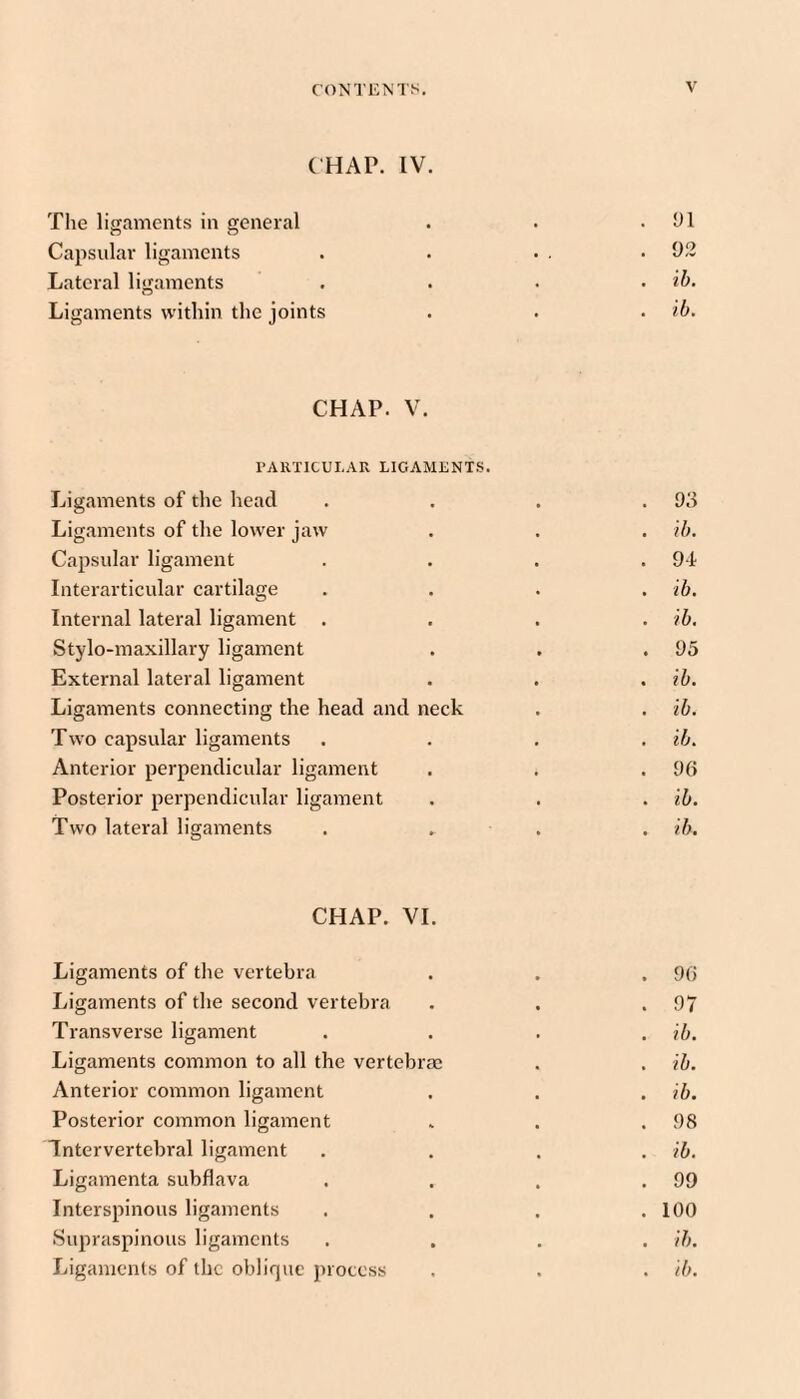 ( HAP. IV. The ligaments in general . . .91 Capsular ligaments . . . . .92 Lateral ligaments . . . . ih. Ligaments within the joints . . . ib. CHAP. V. PARTICULAR LIGAMENTS. Ligaments of the head . . . .93 Ligaments of the lower jaw . . . ib. Capsular ligament . . . .94 Interarticular cartilage .... ib. Internal lateral ligament .... ib. Stylo-maxillary ligament . , .95 External lateral ligament . . . ib. Ligaments connecting the head and neck . . ib. Two capsular ligaments . . . . ib. Anterior perpendicular ligament . . .96 Posterior perpendicular ligament . . . ib. Two lateral ligaments . . . . ib. CHAP. VI. Ligaments of the vertebra . . . 96 Ligaments of the second vertebra . . .97 Transverse ligament .... ib. Ligaments common to all the vertebrae . . ib. Anterior common ligament . . . ib. Posterior common ligament . . .98 Intervertebral ligament .... ib. Ligamenta subflava . . . .99 Interspinous ligaments .... 100 Supraspinous ligaments .... ib. Ligaments of the oblique jnotess . . . ib.