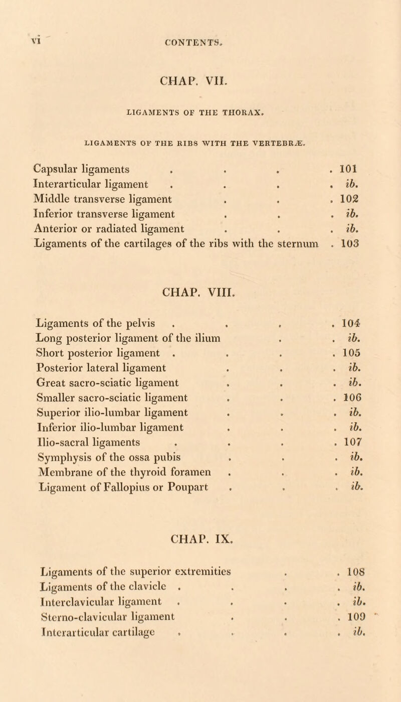 CHAP. VII. LIGAMENTS OF THE THORAX. LIGAMENTS OF THE RIBS WITH THE VERTEBRA. Capsular ligaments . . , .101 Iiiterarticiilar ligament . . . . ih. Middle transverse ligament . . .102 Inferior transverse ligament . . . rb. Anterior or radiated ligament . . . ib. Ligaments of the cartilages of the ribs with the sternum . 103 CHAP. VIIL Ligaments of the pelvis . . , .104 Long posterior ligament of the ilium . . ib. Short posterior ligament . . . .105 Posterior lateral ligament . . . ib. Great sacro-sciatic ligament . . . ih. Smaller sacro-sciatic ligament . . .106 Superior ilio-lumbar ligament . . . ib. Inferior ilio-lumbar ligament . . . ih. Ilio-sacral ligaments . . . .107 Symphysis of the ossa pubis . . . ib. Membrane of the thyroid foramen . . . ib. Ligament of Fallopius or Poupart . . . ib. CHAP. IX. Ligaments of the superior extremities . .108 Ligaments of the clavicle .... ib. Interclavicular ligament .... ib. Stcrno-clavicular ligament . . .109 Intcrarticular cartilage . . . . ib.