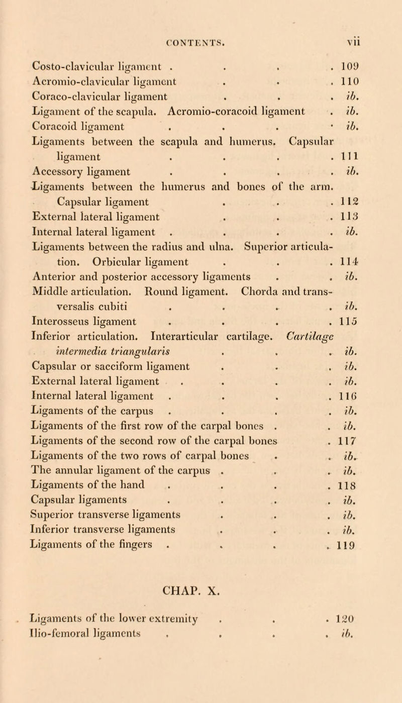 Costo-claviculav ligament . . . .101) Aci'omio-clavicular ligament . . .110 Coraco-claviciilar ligament . . . Ligament of the scapula. Acromio-coracoid ligament . tb. Coracoid ligament . . . • ib. Ligaments between the scapula and humerus. Capsular ligament . . . .111 Accessory ligament .... ib. Ligaments between the humerus and bones of the arm. Capsular ligament . . .112 External lateral ligament . . .113 Internal lateral ligament .... ib. Ligaments between the radius and ulna. Superior articula¬ tion. Orbicular ligament . . .114 Anterior and posterior accessory ligaments . . ib. Middle articulation. Round ligament. Chorda and trans- versalis cubiti .... ib. Interosseus ligament . . . .115 Inferior articulation. Interarticular cartilage. Cartilage intermedia triangularis . . . ib. Capsular or sacciform ligament . . . ib. External lateral ligament . . . . ib. Internal lateral ligament . . . .110 Ligaments of the carpus .... ib. Ligaments of the first row of the carpal bones . . ib. Ligaments of the second row of the carpal bones . 117 Ligaments of the two rows of carpal bones . . ib. The annular ligament of the carpus . , . ib. Ligaments of the hand . . . .118 Capsular ligaments . . . . ib. Superior transverse ligaments . . . ib. Inferior transverse ligaments . . . ib. Ligaments of the fingers . . . .119 CHAP. X. Ligaments of tlie lower extremity . . .120 Ilio-feinoral ligaments .... ib.