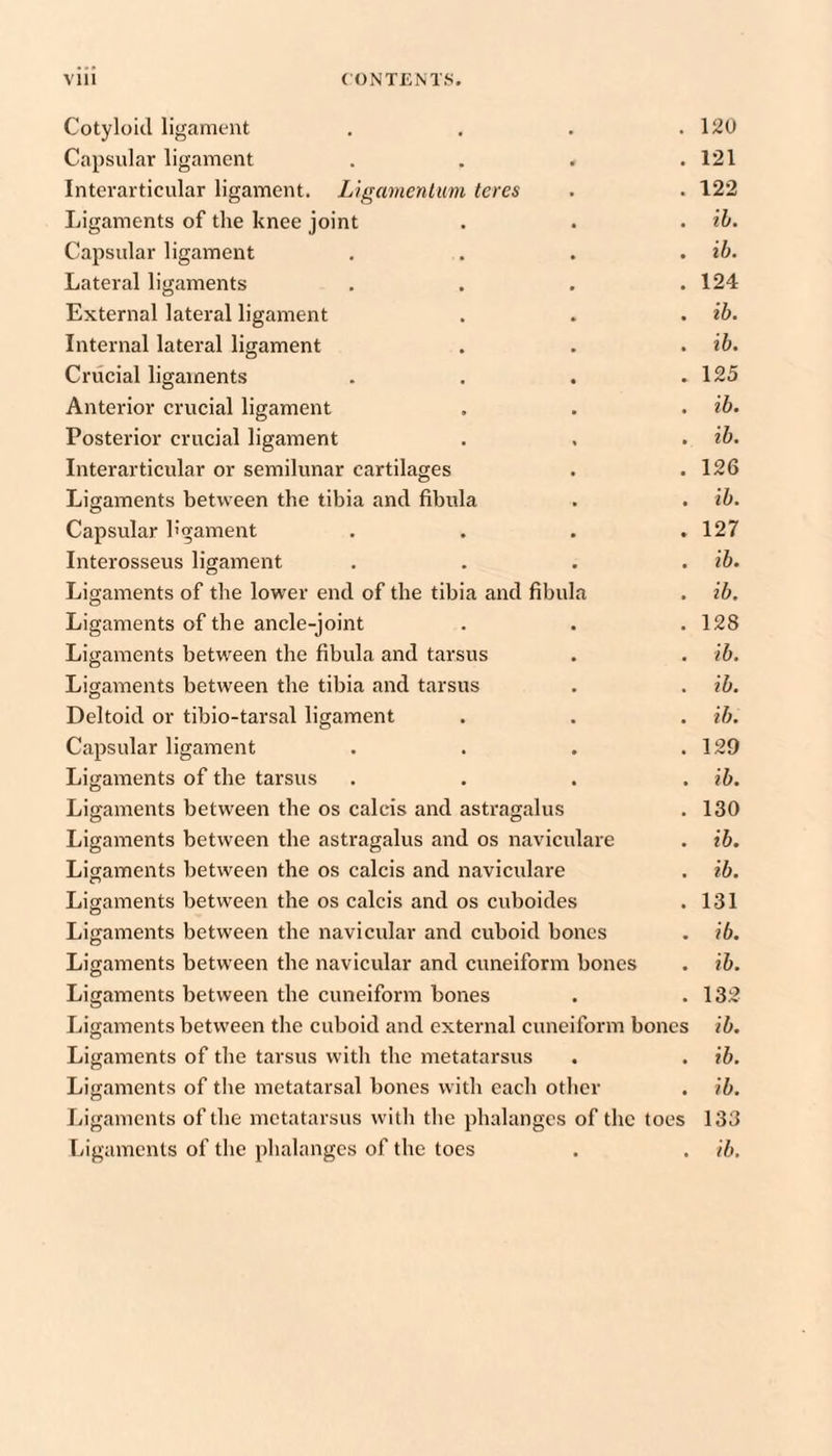Cotyloid ligament . . . .120 Capsular ligament . . . .121 Interarticular ligament. Ligamenlum teres . . 122 Ligaments of the knee joint . . . ih. Capsular ligament . . . . ib. Lateral ligaments . . . .124 External lateral ligament . . . ib. Internal lateral ligament . . . ib. Crucial ligaments . . . .125 Anterior crucial ligament , . . ib. Posterior crucial ligament . . . ib. Interarticular or semilunar cartilages . .126 Ligaments between the tibia and fibula . . ib. Capsular h'gament . . . .127 Interosseus ligament . . . . ib. Ligaments of the lower end of the tibia and fibula . ib. Ligaments of the ancle-joint . . . 128 Ligaments between the fibula and tarsus . . ib. Ligaments between the tibia and tarsus . . ib. Deltoid or tibio-tarsal ligament . . . ih. Capsular ligament . . . .129 Ligaments of the tarsus . . . . ib. Ligaments between the os calcis and astragalus . 130 Ligaments between the astragalus and os naviculare . ib. Ligaments between the os calcis and naviculare . ib. Ligaments between the os calcis and os cuboides . 131 Ligaments between the navicular and cuboid bones . ib. Ligaments between the navicular and cuneiform bones . ib. Ligaments between the cuneiform bones . .132 Ligaments between the cuboid and external cuneiform bones ib. Ligaments of the tarsus with the metatarsus . . ib. Ligaments of the metatarsal bones with each other . ib. Ligaments of the metatarsus with the phalanges of the toes 133 Ligaments of the phalanges of the toes . . ib.