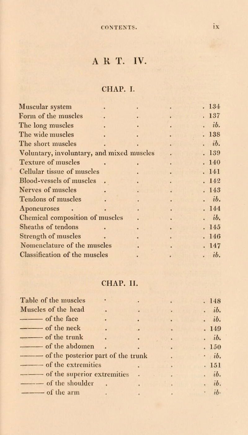 A R T. IV. CHAP. I. Muscular system .... 134' Form of the muscles . . . .137 The long muscles . • . , ib. The wide muscles . . . .138 The short muscles .... ih. Voluntary, mvoluntary, and mixed muscles . .139 Texture of muscles .... 140 Cellular tissue of muscles . . .141 Blood-vessels of muscles . . . .142 Nerves of muscles .... 143 Tendons of muscles .... ib. Aponeuroses . . . . .144 Chemical composition of muscles . . . ib. Sheaths of tendons . . . .145 Strength of muscles . . . .146 Nomenclatm-e of the muscles . . .147 Classification of the muscles . . . ib. CHAP. H. Table of the muscles . 148 Muscles of the head . ib. -of the face . ib. -of the neck . 149 -of the trunk . ib. -of the abdomen . 150 -of the posterior part of the trunk * ib. -- of the extremities . 151 -of the superior extremities . ib. -of the sliouldcr . ib. -of tlic arm ■ ib-
