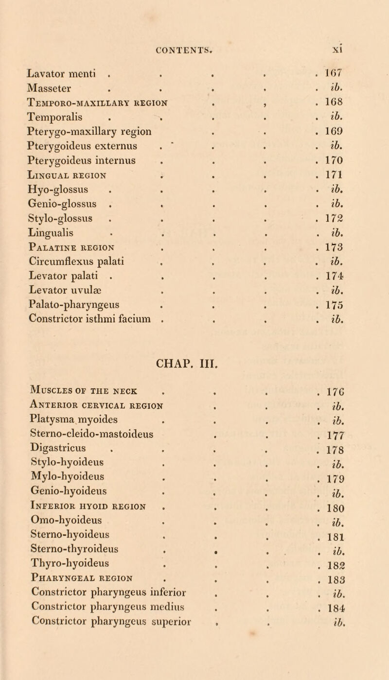 Lavator menti . . 1()7 Masseter . ib. Temporo-maxillary region 9 . 168 Temporalis . ib. Pterygo-maxillary region . 16!) Pterygoideus externus . ib. Pterygoideus internus . 170 Lingual region . 171 Hyo-glossus . ib. Genio-glossus . ib. Stylo-glossus . 172 Lingualis . ib. Palatine region . 173 Circumflexus palati . ib. Levator palati . . 174 Levator uvulae . ib. Palato-pharyngeus . 17.5 Constrictor istlnni facium . . ib. CHAP. III. Muscles of the neck . 176 Anterior cervical region . ib. Platysma myoides . ib. Sterno-cleido-mastoideus . 177 Digastricus . 178 Stylo-hyoideus . ib. Mylo-hyoideus . 179 Genio-hyoideus . ib. Inferior hyoid region . 180 Omo-hyoideus . ib. Sterno-hyoideus . 181 Sterno-thyroideus . , . ib. Thyro-hyoideus . 182 Pharyngeal region . 183 Constrictor pharyngeus inferior . ib. Constrictor pharyngeus mediiis . 184