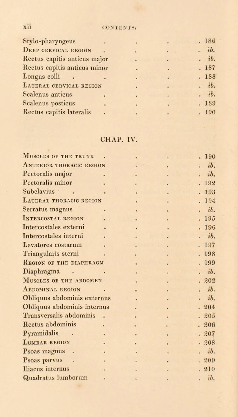 Stylo-pliaryngeiis . . . . 18() Deep cervical region .... ih. Rectus capitis anticus major . . • ih. Rectus capitis anticus minor . . .187 Longus colli . . . . .188 Lateral cervical region . . . ih. Scalenus anticus .... ih. Scalenus posticus . . . .189 Rectus capitis lateralis . . . .190 CHAP. IV Muscles of the trunk . 190 Anterior thoracic region . ih. Pectoralis major . ih. Pectoralis minor . 192 Subclavius ' . 193 Lateral thoracic region . 194 Serratus magnus . ih. Intercostal region . 19.'5 Intercostales extern! . 196 Intercostales interni . ih. Levatores costarum . 197 Triangularis sterni . 198 Region of the diaphragm . 199 Diaphragma . ih. Muscles of the abdomen . 202 Abdominal region . ih. Obliquus abdominis externus • ih. Obliquus abdominis internus . 204 Transversalis abdominis . 205 Rectus abdominis . 206 Pyramidalis . 207 Lumbar region . 208 Psoas magnus . . ih. Psoas parvus . 209 lliacus internus . 210
