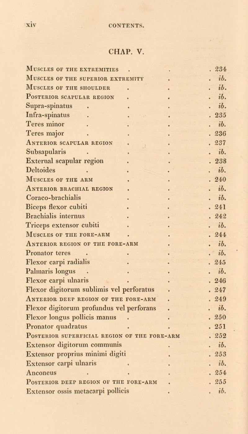 CHAP. V. Muscles of the extremities . . . 234 Muscles of the superior extremity . . ih. Muscles of the shoulder . . . ih. Posterior scapular region . . . ih. Supra-spinatus .... ih. Infra-spinatus .... 235 Teres minor . , . . ih. Teres major .... 23G Anterior scapular region . . . 237 Subsapularis . . . . ih. External scapular region . . .238 Deltoides .... ih. Muscles of the arm . . . 240 Anterior brachial region . . . ih. Coraco-bracliialis . . . ih. Biceps flexor cubiti . . . 241 Brachialis internus . . . 242 Triceps extensor cubiti . . . ih. Muscles of the fore-arm . . . 244 Anterior region of the fore-arm . . ih. Pronator teres .... ih. Flexor carpi raclialis . . . 245 Palmaris longus .... ih. Flexor carpi ulnaris . . . 246 Flexor digitorum sublimis vel perforatus . . 247 Anterior deep region of the fore-arm . . 249 Flexor digitorum profundus vel perforans . . ih. Flexor longus pollicis manus . . . 250 Pronator quadratus . . .251 Posterior superficial region of the fore-arm . 252 Extensor digitorum communis . . ih. Extensor proprius minimi digiti . . 253 Extensor carpi ulnaris . . . ih. Anconeus .... 254 Posterior deep region of the fore-arm . . 255 Extensor ossis metacarpi pollicis . . ih.