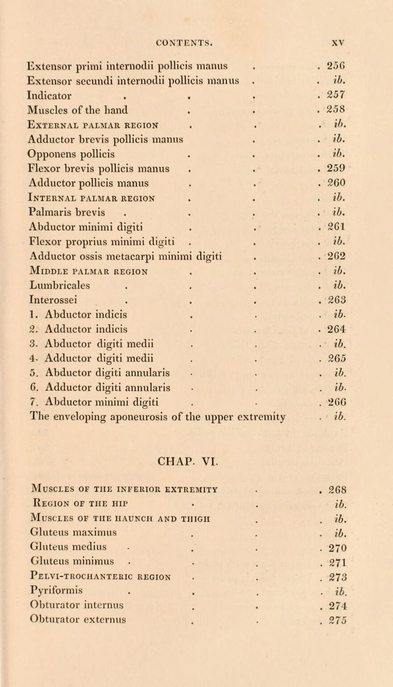 Extensor primi internodii pollicis manus 256 Extensor secundi internodii pollicis manus . kb. Indicator 257 Muscles of the hand 258 External palmar region kb. Adductor brevis pollicis manus kb. Opponens pollicis kb. Flexor brevis pollicis manus 259 Adductor pollicis manus 260 Internal palmar region kb. Palmaris brevis kb. Abductor minimi digiti 261 Flexor proprius minimi digiti kb. Adductor ossis metacarpi minimi digiti 262 Middle palmar region kb. Lumbricales kb. Interossei 263 1. Abductor indicis kb. 2. Adductor indicis 264 3. Abductor digiti medii kb. 4. Adductor digiti medii 265 5. Abductor digiti annularis ib. G. Adductor digiti annularis kb- 7. Abductor minimi digiti 266 The enveloping aponeurosis of the upper extremity kb. CHAP. VI. Muscles of the inferior extremity . . 268 Region of the hip . . [h. Muscles of the haunch and thigh . . kb. Gluteus maxinius . . . kb. Gluteus medius .... 270 Gluteus minimus . . . .271 Pelvi-trochanteric region . . . 273 Pyriformis .... kb. Obturator internus . . . 274 Obturator externus . . .275