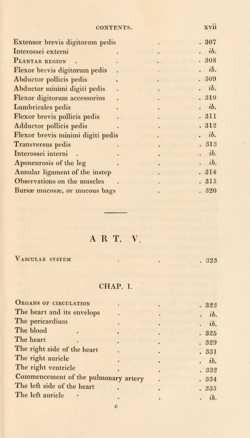 Extensor brevis digitonnn pedis . 307 Interossei externi . ih. Plantar region . 308 Flexor brevis digitorum pedis . ih. Abductor pollicis pedis . 309 Abductor minimi digiti pedis . ib. Flexor digitorum accessorius . 310 Lumbricales pedis . ib. Flexor brevis pollicis pedis . 311 Adductor pollicis pedis . 312 Flexor brevis minimi digiti pedis . ih. Transversus pedis . 313 Interossei interni , ih. Aponeurosis of the leg . ih. Annular ligament of the instep . 314 Observations on the muscles . 315 Bursae mucosae, or mucous bags . 320 ART. V. Vascular system . 323 CHAP. I. Organs of circulation . 323 The heart and its envelops . ib. The pericardium . ib. The blood • ^ . 325 The heart • ^ . 329 The right side of the heart . 331 The right auricle . ih. The right ventricle . 332 Commencement of the pulmonary artery . 334 The left side of the heart . 335 The left auricle . ib. c