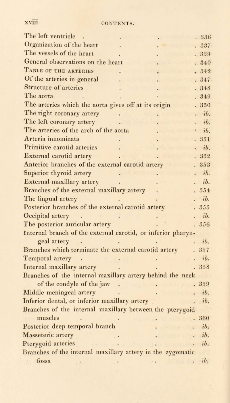 Tlie left ventricle .... Organization of the heart . . . 337 The vessels of the heart . . . 33!) General observations on the heart . . 310 Table OF THE ARTERIES . , , 342 Of the arteries in general . . .347 Structure of arteries . . . 348 The aorta . . • . 34!) The arteries which the aorta gives off at its origin . 350 The right coronary artery . . . ih. The left coronary artery . . . ib. The arteries of the arch of the aorta . • ih. Arteria innominata . . .351 Primitive carotid arteries . . . ib. External carotid artery . . . 352 Anterior branches of the external carotid artery . 353 Superior thyroid artery . . . ib. External maxillary artery . . . ib. Branches of the external maxillary artery . . 354 The lingual artery . . . ib. Posterior branches of the external carotid artery . 355 Occipital artery .... ib. The posterior auricular artery . ' . 356 Internal branch of the external carotid, or inferior pharyn¬ geal artery . . . . ib. Branches which terminate the external carotid artery . 357 Temporal artery .... ib. Internal maxillary artery . . .358 Branches of the internal maxillary artery behind the neck of the condyle of the jaw . . . 359 Middle meningeal artery . . . ib. Inferior dental, or inferior maxillary artery . ib. Branches of the internal maxillary between the pterygoid muscles .... 360 Posterior deep temporal branch . . ib. Masseteric artery . . . ib. Pterygoid arteries . . . ib. Branches of the internal maxillary artery in the zygomatic fossa .... ib.