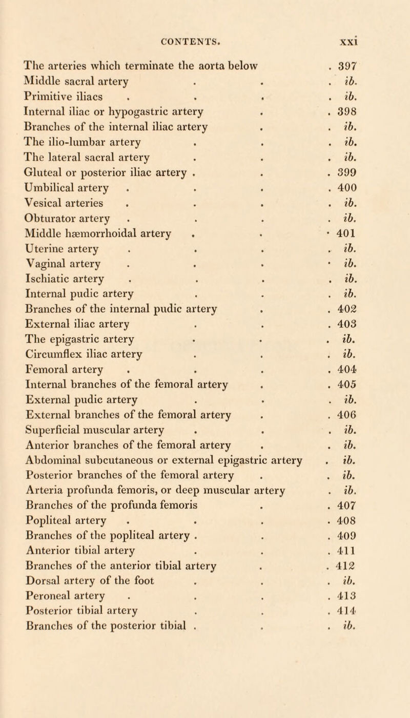 The arteries which terminate the aorta below . 397 Middle sacral artery . . . ib. Primitive iliacs . . . . ih. Internal iliac or hypogastric artery . . 398 Branches of the internal iliac artery . . ib. The ilio-lumbar artery . . . ib. The lateral sacral artery . . • ih. Gluteal or posterior iliac artery . . . 399 Umbilical artery . . . .400 Vesical arteries .... ib. Obturator artery . . . . ib. Middle hsemorrhoidal artery . . *401 Uterine artery .... ib. Vaginal artery . . . • ib. Ischiatic artery .... ih. Internal pudic artery . . . ib. Branches of the internal pudic artery . . 402 External iliac artery . . . 403 The epigastric artery . . . ib. Circumflex iliac artery . . . ib. Femoral artery .... 404 Internal branches of the femoral artery . . 405 External pudic artery . . . ib. External branches of the femoral artery . . 406 Superficial muscular artery . . . ib. Anterior branches of the femoral artery . . ib. Abdominal subcutaneous or external epigastric artery . ib. Posterior branches of the femoral artery . . ib. Arteria profunda femoris, or deep muscular artery . ib. Branches of the profunda femoris . . 407 Popliteal artery .... 408 Branches of the popliteal artery . . . 409 Anterior tibial artery . . .411 Branches of the anterior tibial artery . .412 Dorsal artery of the foot . . . ib. Peroneal artery . . . . 413 Posterior tibial artery . . .414 Branches of the posterior tibial . . . ib.