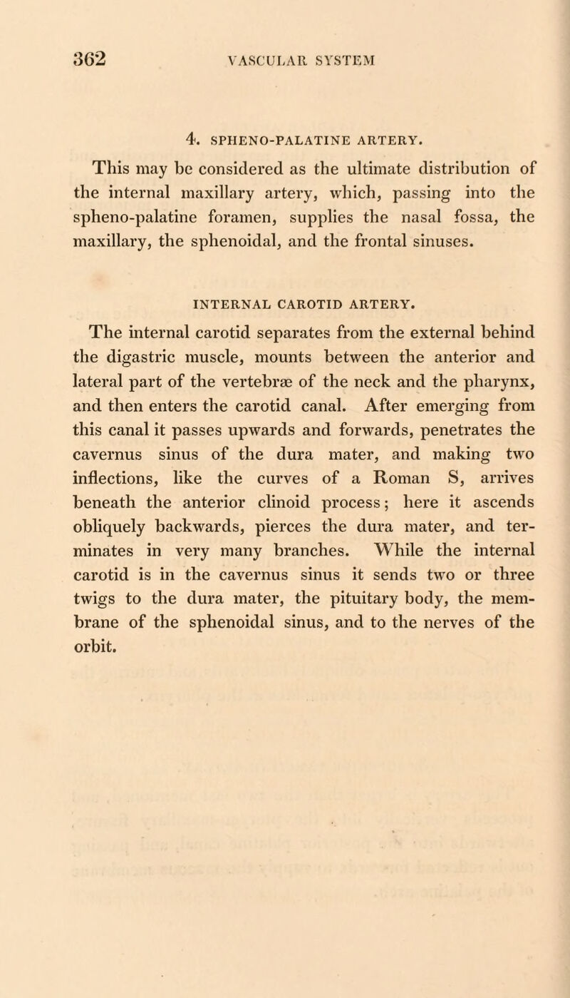 4. SPHENO-PALATINE ARTERY. This may be considered as the ultimate distribution of the internal maxillary artery, vvdiich, passing into the spheno-palatine foramen, supplies the nasal fossa, the maxillary, the sphenoidal, and the frontal sinuses. INTERNAL CAROTID ARTERY. The internal carotid separates from the external behind the digastric muscle, mounts between the anterior and lateral part of the vertebrae of the neck and the pharynx, and then enters the carotid canal. After emerging from this canal it passes upwards and forwards, penetrates the cavernus sinus of the dura mater, and making two inflections, like the curves of a Roman S, arrives beneath the anterior clinoid process; here it ascends obliquely backwards, pierces the dura mater, and ter¬ minates in very many branches. While the internal carotid is in the cavernus sinus it sends two or three twigs to the dura mater, the pituitary body, the mem¬ brane of the sphenoidal sinus, and to the nerves of the orbit.