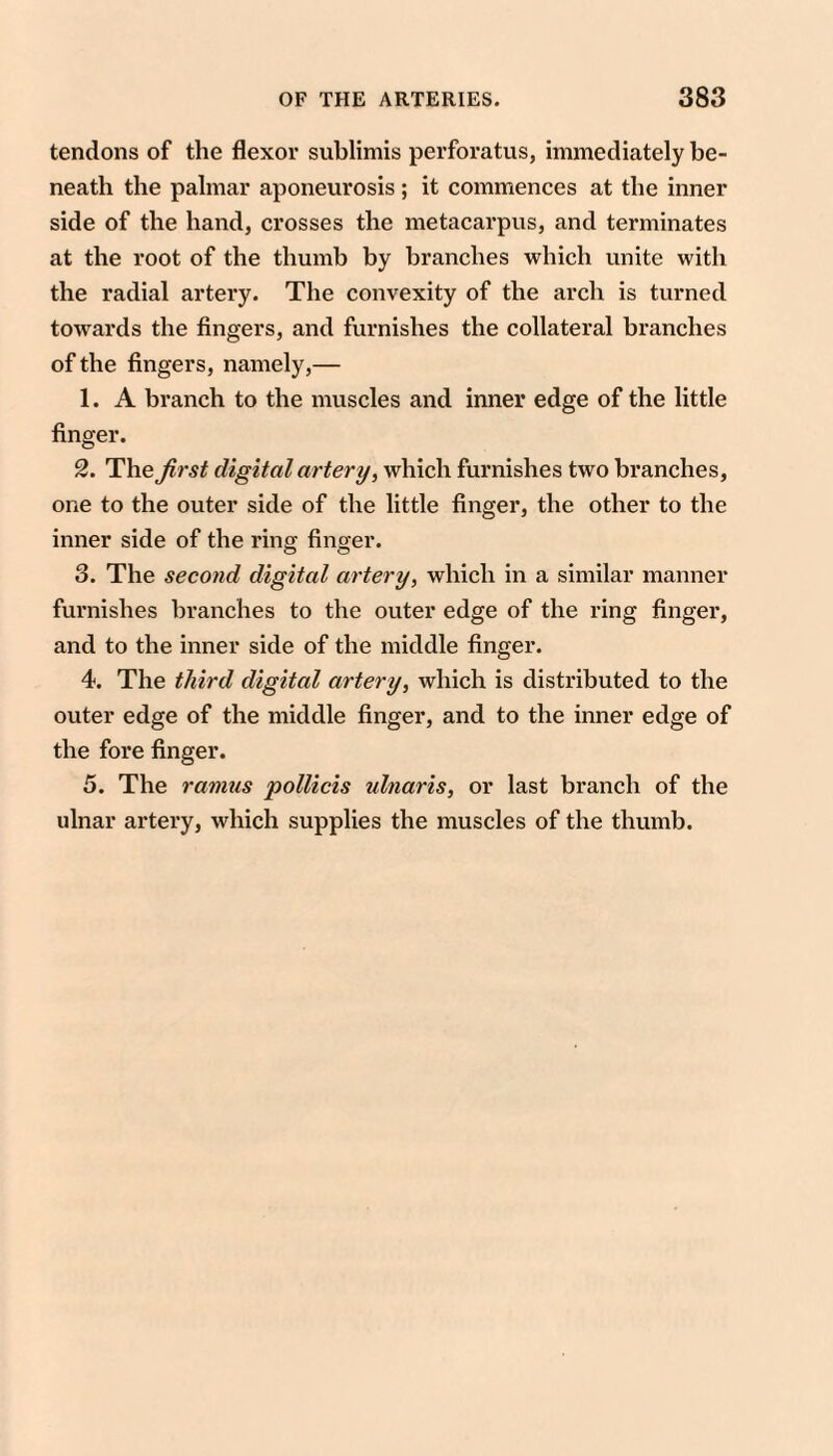 tendons of the flexor sublimis perforatus, immediately be¬ neath the palmar aponeurosis; it commences at the inner side of the hand, crosses the metacarpus, and terminates at the root of the thumb by branches which unite with the radial artery. The convexity of the arch is turned towards the fingers, and furnishes the collateral branches of the fingers, namely,— 1. A branch to the muscles and inner edge of the little finger. 2. The^rs/ digital artery, which furnishes two branches, one to the outer side of the little finger, the other to the inner side of the ring finger. 3. The second digital artery, which in a similar manner furnishes branches to the outer edge of the ring finger, and to the inner side of the middle finger. 4. The third digital artery, which is distributed to the outer edge of the middle finger, and to the inner edge of the fore finger. 5. The ramus pollicis ulnaris, or last branch of the ulnar artery, which supplies the muscles of the thumb.