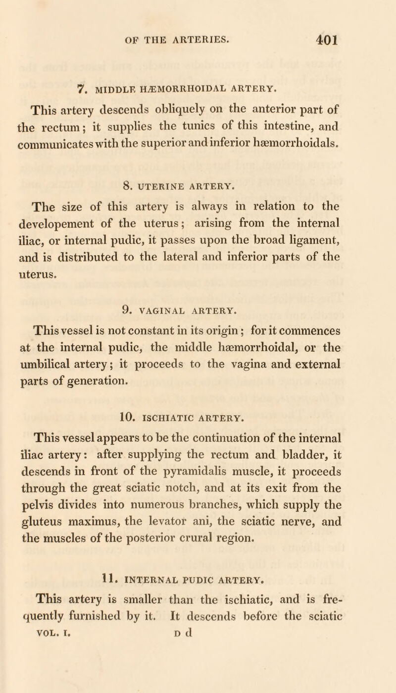 7. MIDDLE HiEMORRHOIDAL ARTERY. This artery descends obliquely on the anterior part of the rectum; it supplies the tunics of this intestine, and communicates with the superior and inferior haemorrhoidals. 8. UTERINE ARTERY. The size of this artery is always in relation to the developement of the uterus; arising from the internal iliac, or internal pudic, it passes upon the broad ligament, and is distributed to the lateral and inferior parts of the uterus. 9. VAGINAL ARTERY. This vessel is not constant in its origin; for it commences at the internal pudic, the middle haemorrhoidal, or the umbilical artery; it proceeds to the vagina and external parts of generation. 10. ISCHIATIC ARTERY. This vessel appears to be the continuation of the internal iliac artery: after supplying the rectum and bladder, it descends in front of the pyramidalis muscle, it proceeds through the great sciatic notch, and at its exit from the pelvis divides into numerous branches, which supply the gluteus maximus, the levator ani, the sciatic nerve, and the muscles of the posterior crural region. 11. INTERNAL PUDIC ARTERY. This artery is smaller than the ischiatic, and is fre¬ quently furnished by it. It descends before the sciatic VOL. I. D d