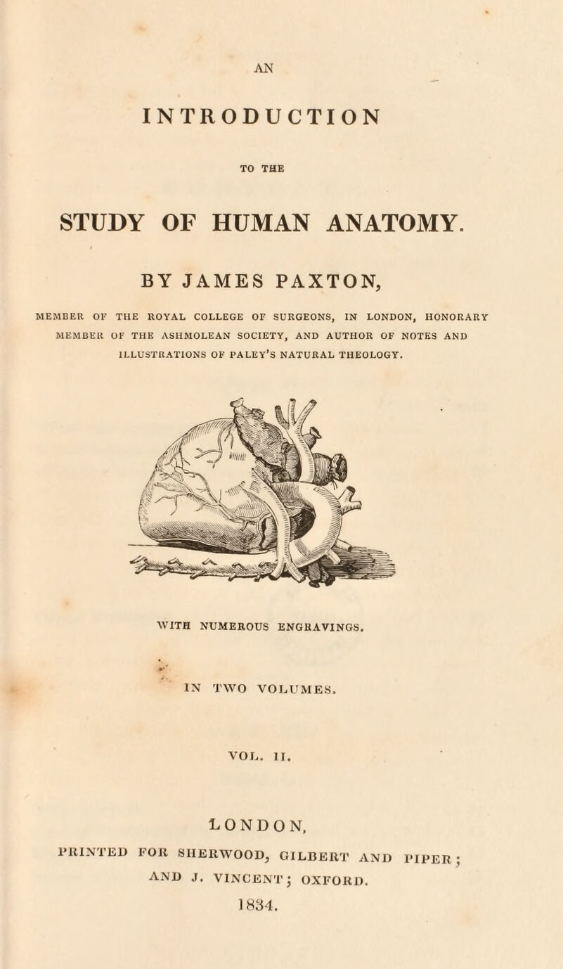 AN INTRODUCTION TO THE STUDY OF HUMAN ANATOMY. BY JAMES PAXTON, MEMBER OF THE ROYAL COLLEGE OF SURGEONS, IN LONDON, HONORARY MEMBER OF THE ASHMOLEAN SOCIETY, AND AUTHOR OF NOTES AND ILLUSTRATIONS OF PALEY’s NATURAL THEOLOGY. WITH NUMEROUS ENGRAVINGS. IN TWO VOLUMES. VOL. II. LONDON, PRINTED FOR SHERWOOD, GILBERT AND PIPER ; AND J. VINCENT j OXFORD. 1834.