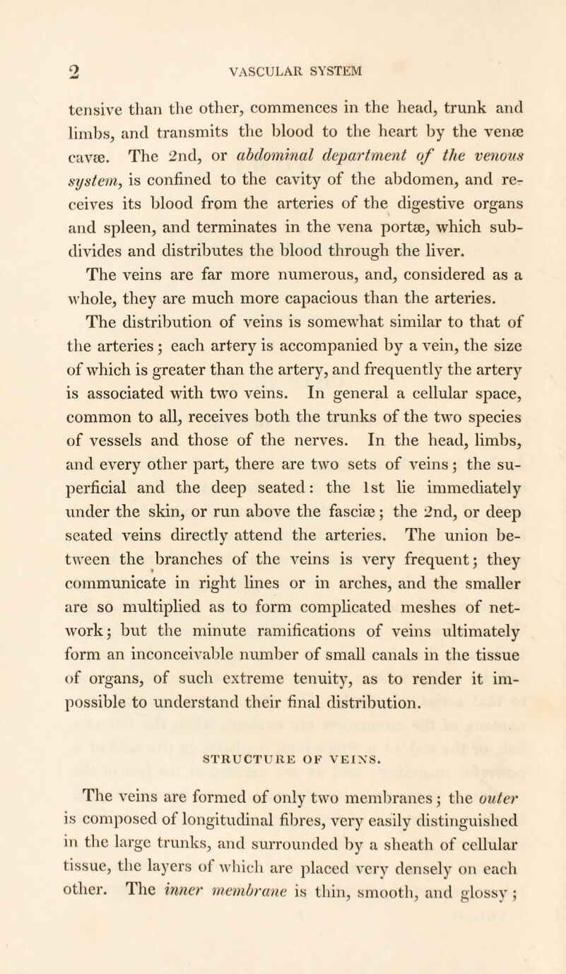 tensive than the other, commences in the head, trunk and limbs, and transmits the blood to the heart by the veiue cavie. The 2nd, or abdominal department of the venous system, is confined to the cavity of the abdomen, and re¬ ceives its blood from the arteries of the digestive organs and spleen, and terminates in the vena portae, which sub¬ divides and distributes the blood through the liver. The veins are far more numerous, and, considered as a whole, they are much more capacious than the arteries. The distribution of veins is somewhat similar to that of the arteries ; each artery is accompanied by a vein, the size of which is greater than the artery, and frequently the artery is associated with two veins. In general a cellular space, common to all, receives both the trunks of the two species of vessels and those of the nerves. In the head, limbs, and every other part, there are two sets of veins; the su¬ perficial and the deep seated: the 1st lie immediately under the skin, or run above the fasciae; the 2nd, or deep seated veins directly attend the arteries. The union be¬ tween the branches of the veins is very frequent; they communicate in right lines or in arches, and the smaller are so multiplied as to form complicated meshes of net¬ work; but the minute ramifications of veins ultimately form an inconceivable number of small canals in the tissue of organs, of such extreme tenuity, as to render it im¬ possible to understand their final distribution. STRUCTURE OF VEINS. The veins are formed of only two membranes; the outer is composed of longitudinal fibres, very easily distinguished in the large trunks, and surrounded by a sheath of cellular tissue, the layers of which are placed very densely on each other. The inner membrane is thin, smooth, and glossy;