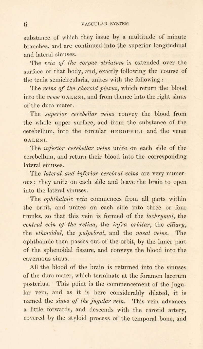 substance of which they issue hy a multitude of minute branches, and are continued into the superior longitudinal and lateral sinuses. The vein of the corpus striatum is extended over the surface of that body, and, exactly following the course of the tenia semicircularis, unites with the following: The veins of the choroid plexus, which return the blood into the venae galeni, and from thence into the right sinus of the dura mater. The superior cerebellar veins convey the blood from the whole upper surface, and from the substance of the cerebellum, into the torcular iieropiiili and the venae GALENI. The inferior cerebellar veins unite on each side of the cerebellum, and return their blood into the corresponding lateral sinuses. The lateral and inferior cerebral veins are very numer¬ ous ; they unite on each side and leave the brain to open into the lateral sinuses. The ophthalmic vein commences from all parts within the orbit, and unites on each side into three or four trunks, so that this vein is formed of the lachrymal, the central vein of the retina, the infra orbitar, the ciliary, the ethmoidal, the palpebral, and the nasal veins. The ophthalmic then passes out of the orbit, by the inner part of the sphenoidal fissure, and conveys the blood into the cavernous sinus. All the blood of the brain is returned into the sinuses of the dura mater, which terminate at the foramen lacerum posterius. This point is the commencement of the jugu¬ lar vein, and as it is here considerably dilated, it is named the sinus of the jugular vein. This vein advances a little forwards, and descends with the carotid artery, covered by the styloid process of the temporal bone, and