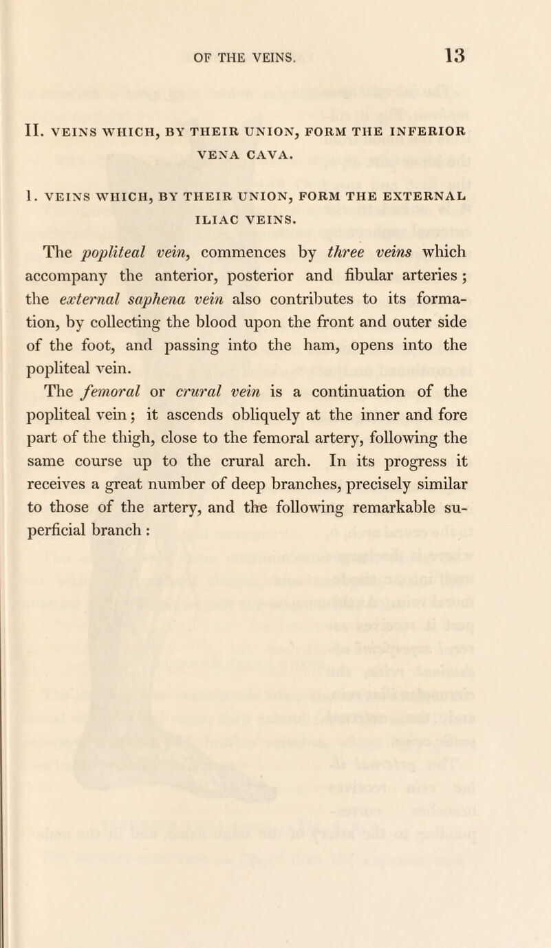 II. VEINS WHICH, BY THEIR UNION, FORM THE INFERIOR VENA CAVA. 1. VEINS WHICH, BY THEIR UNION, FORM THE EXTERNAL ILIAC VEINS. The popliteal vein, commences by three veins which accompany the anterior, posterior and fibular arteries ; the external saphena vein also contributes to its forma¬ tion, by collecting the blood upon the front and outer side of the foot, and passing into the ham, opens into the popliteal vein. The femoral or crural vein is a continuation of the popliteal vein; it ascends obliquely at the inner and fore part of the thigh, close to the femoral artery, following the same course up to the crural arch. In its progress it receives a great number of deep branches, precisely similar to those of the artery, and the following remarkable su¬ perficial branch: