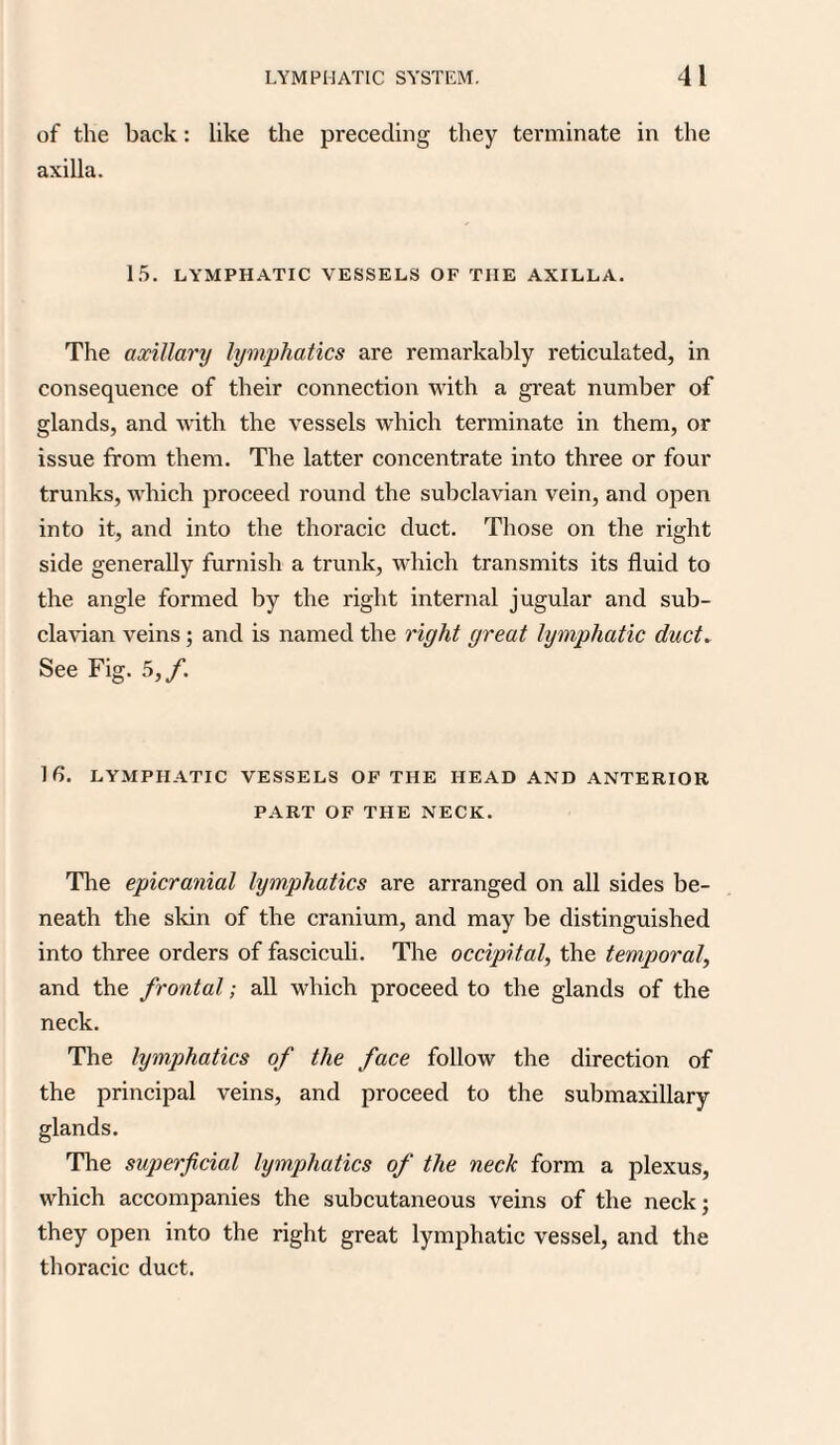 of the back: like the preceding they terminate in the axilla. 15. LYMPHATIC VESSELS OF TIIE AXILLA. The axillary lymphatics are remarkably reticulated, in consequence of their connection with a great number of glands, and with the vessels which terminate in them, or issue from them. The latter concentrate into three or four trunks, which proceed round the subclavian vein, and open into it, and into the thoracic duct. Those on the right side generally furnish a trunk, which transmits its fluid to the angle formed by the right internal jugular and sub¬ clavian veins; and is named the right great lymphatic duct. See Fig. 5,/. 16. LYMPHATIC VESSELS OF THE HEAD AND ANTERIOR PART OF THE NECK. The epicranial lymphatics are arranged on all sides be¬ neath the skin of the cranium, and may be distinguished into three orders of fasciculi. The occipital, the temporal, and the frontal; all which proceed to the glands of the neck. The lymphatics of the face follow the direction of the principal veins, and proceed to the submaxillary glands. The superficial lymphatics of the neck form a plexus, which accompanies the subcutaneous veins of the neck; they open into the right great lymphatic vessel, and the thoracic duct.