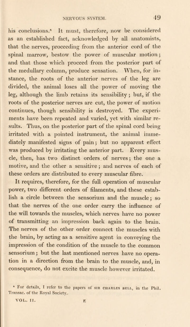 his conclusions. It must, therefore, now be considered as an established fact, acknowledged by all anatomists, that the nerves, proceeding from the anterior cord of the spinal marrow, bestow the power of muscular motion; and that those which proceed from the posterior part of the medullary column, produce sensation. When, for in¬ stance, the roots of the anterior nerves of the leg are divided, the animal loses all the power of moving the leg, although the limb retains its sensibility ; but, if the roots of the posterior nerves are cut, the power of motion continues, though sensibility is destroyed. The experi¬ ments have been repeated and varied, yet with similar re¬ sults. Thus, on the posterior part of the spinal cord being irritated with a pointed instrument, the animal imme¬ diately manifested signs of pain; but no apparent effect was produced by irritating the anterior part. Every mus¬ cle, then, has two distinct orders of nerves; the one a motive, and the other a sensitive ; and nerves of each of these orders are distributed to every muscular fibre. It requires, therefore, for the full operation of muscular power, two different orders of filaments, and these estab¬ lish a circle between the sensorium and the muscle; so that the nerves of the one order carry the influence of the will towards the muscles, which nerves have no power of transmitting an impression back again to the brain. The nerves of the other order connect the muscles with the brain, by acting as a sensitive agent in conveying the impression of the condition of the muscle to the common sensorium; but the last mentioned nerves have no opera¬ tion in a direction from the brain to the muscle, and, in consequence, do not excite the muscle however irritated. * For details, I refer to the papers of sir Charles bell, in the Phil. Transac. of the Royal Society. VOL. II. E