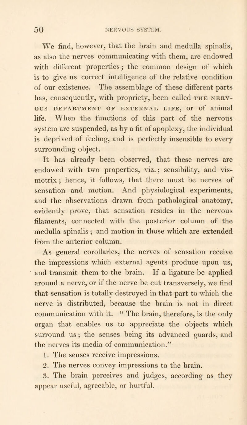 We find, however, that the brain and medulla spinalis, as also the nerves communicating with them, are endowed with different properties; the common design of which is to give us correct intelligence of the relative condition of our existence. The assemblage of these different parts has, consequently, with propriety, been called the nerv¬ ous DEPARTMENT OF EXTERNAL LIFE, Or of animal life. When the functions of this part of the nervous system are suspended, as by a fit of apoplexy, the individual is deprived of feeling, and is perfectly insensible to every surrounding object. It has already been observed, that these nerves are endowed with two properties, viz.; sensibility, and vis- motrix; hence, it follows, that there must be nerves of sensation and motion. And physiological experiments, and the observations drawn from pathological anatomy, evidently prove, that sensation resides in the nervous filaments, connected with the posterior column of the medulla spinalis; and motion in those which are extended from the anterior column. As general corollaries, the nerves of sensation receive the impressions which external agents produce upon us, and transmit them to the brain. If a ligature be applied around a nerve, or if the nerve be cut transversely, we find that sensation is totally destroyed in that part to which the nerve is distributed, because the brain is not in direct communication with it. “ The brain, therefore, is the only organ that enables us to appreciate the objects which surround us; the senses being its advanced guards, and the nerves its media of communication.” 1. The senses receive impressions. 2. The nerves convey impressions to the brain. 3. The brain perceives and judges, according as they appear useful, agreeable, or hurtful.